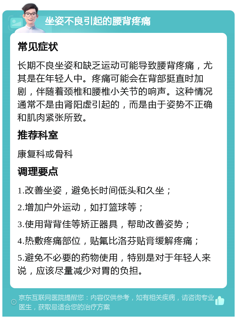 坐姿不良引起的腰背疼痛 常见症状 长期不良坐姿和缺乏运动可能导致腰背疼痛，尤其是在年轻人中。疼痛可能会在背部挺直时加剧，伴随着颈椎和腰椎小关节的响声。这种情况通常不是由肾阳虚引起的，而是由于姿势不正确和肌肉紧张所致。 推荐科室 康复科或骨科 调理要点 1.改善坐姿，避免长时间低头和久坐； 2.增加户外运动，如打篮球等； 3.使用背背佳等矫正器具，帮助改善姿势； 4.热敷疼痛部位，贴氟比洛芬贴膏缓解疼痛； 5.避免不必要的药物使用，特别是对于年轻人来说，应该尽量减少对胃的负担。