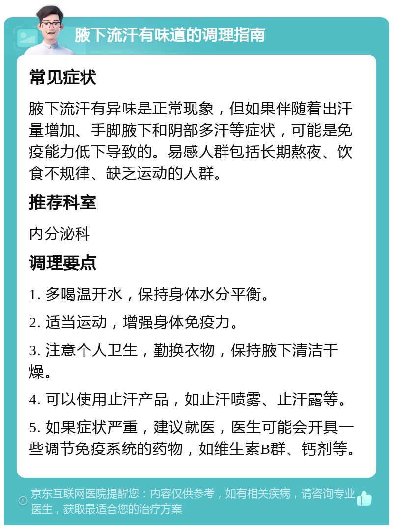 腋下流汗有味道的调理指南 常见症状 腋下流汗有异味是正常现象，但如果伴随着出汗量增加、手脚腋下和阴部多汗等症状，可能是免疫能力低下导致的。易感人群包括长期熬夜、饮食不规律、缺乏运动的人群。 推荐科室 内分泌科 调理要点 1. 多喝温开水，保持身体水分平衡。 2. 适当运动，增强身体免疫力。 3. 注意个人卫生，勤换衣物，保持腋下清洁干燥。 4. 可以使用止汗产品，如止汗喷雾、止汗露等。 5. 如果症状严重，建议就医，医生可能会开具一些调节免疫系统的药物，如维生素B群、钙剂等。