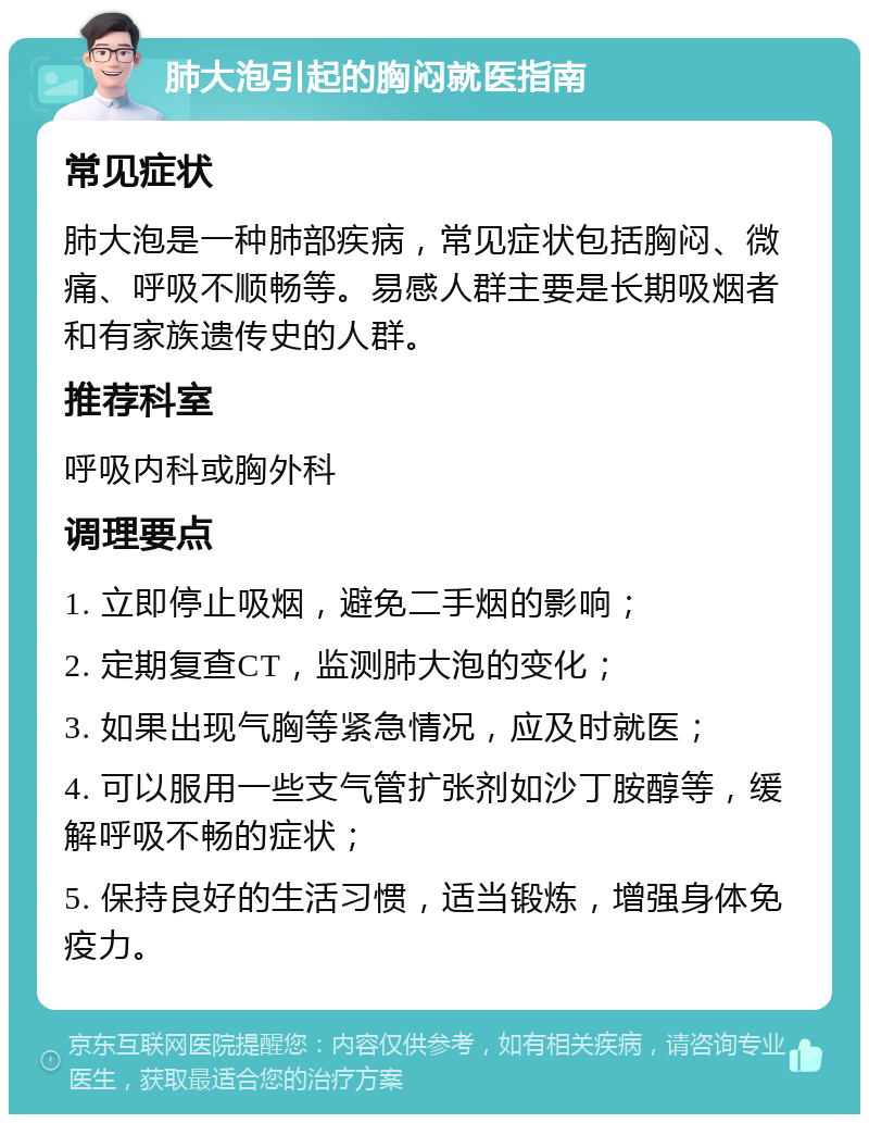 肺大泡引起的胸闷就医指南 常见症状 肺大泡是一种肺部疾病，常见症状包括胸闷、微痛、呼吸不顺畅等。易感人群主要是长期吸烟者和有家族遗传史的人群。 推荐科室 呼吸内科或胸外科 调理要点 1. 立即停止吸烟，避免二手烟的影响； 2. 定期复查CT，监测肺大泡的变化； 3. 如果出现气胸等紧急情况，应及时就医； 4. 可以服用一些支气管扩张剂如沙丁胺醇等，缓解呼吸不畅的症状； 5. 保持良好的生活习惯，适当锻炼，增强身体免疫力。