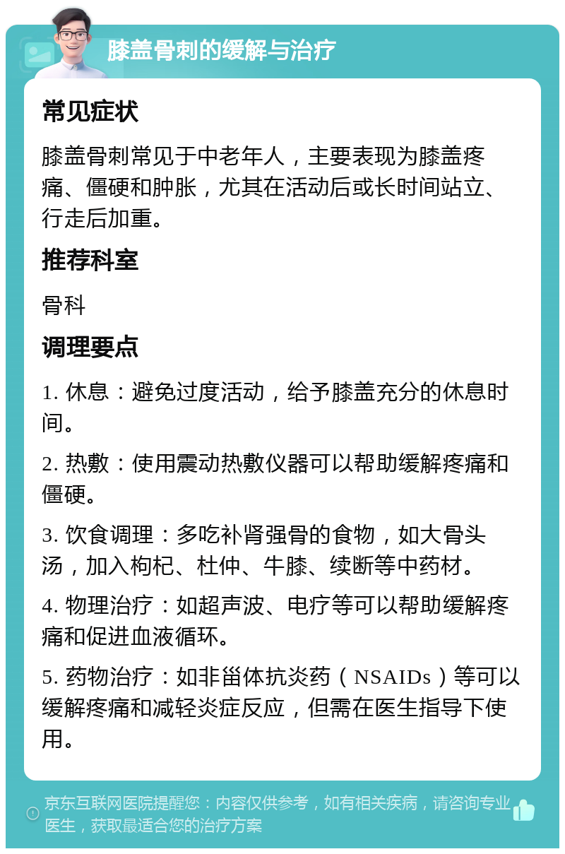 膝盖骨刺的缓解与治疗 常见症状 膝盖骨刺常见于中老年人，主要表现为膝盖疼痛、僵硬和肿胀，尤其在活动后或长时间站立、行走后加重。 推荐科室 骨科 调理要点 1. 休息：避免过度活动，给予膝盖充分的休息时间。 2. 热敷：使用震动热敷仪器可以帮助缓解疼痛和僵硬。 3. 饮食调理：多吃补肾强骨的食物，如大骨头汤，加入枸杞、杜仲、牛膝、续断等中药材。 4. 物理治疗：如超声波、电疗等可以帮助缓解疼痛和促进血液循环。 5. 药物治疗：如非甾体抗炎药（NSAIDs）等可以缓解疼痛和减轻炎症反应，但需在医生指导下使用。