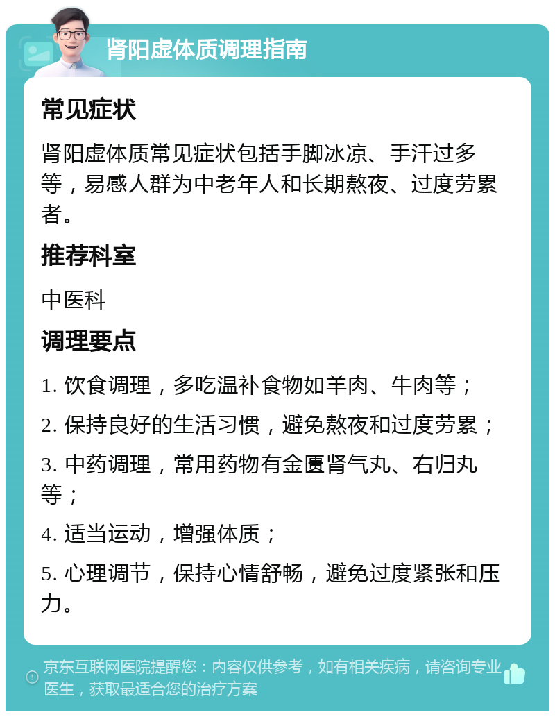 肾阳虚体质调理指南 常见症状 肾阳虚体质常见症状包括手脚冰凉、手汗过多等，易感人群为中老年人和长期熬夜、过度劳累者。 推荐科室 中医科 调理要点 1. 饮食调理，多吃温补食物如羊肉、牛肉等； 2. 保持良好的生活习惯，避免熬夜和过度劳累； 3. 中药调理，常用药物有金匮肾气丸、右归丸等； 4. 适当运动，增强体质； 5. 心理调节，保持心情舒畅，避免过度紧张和压力。