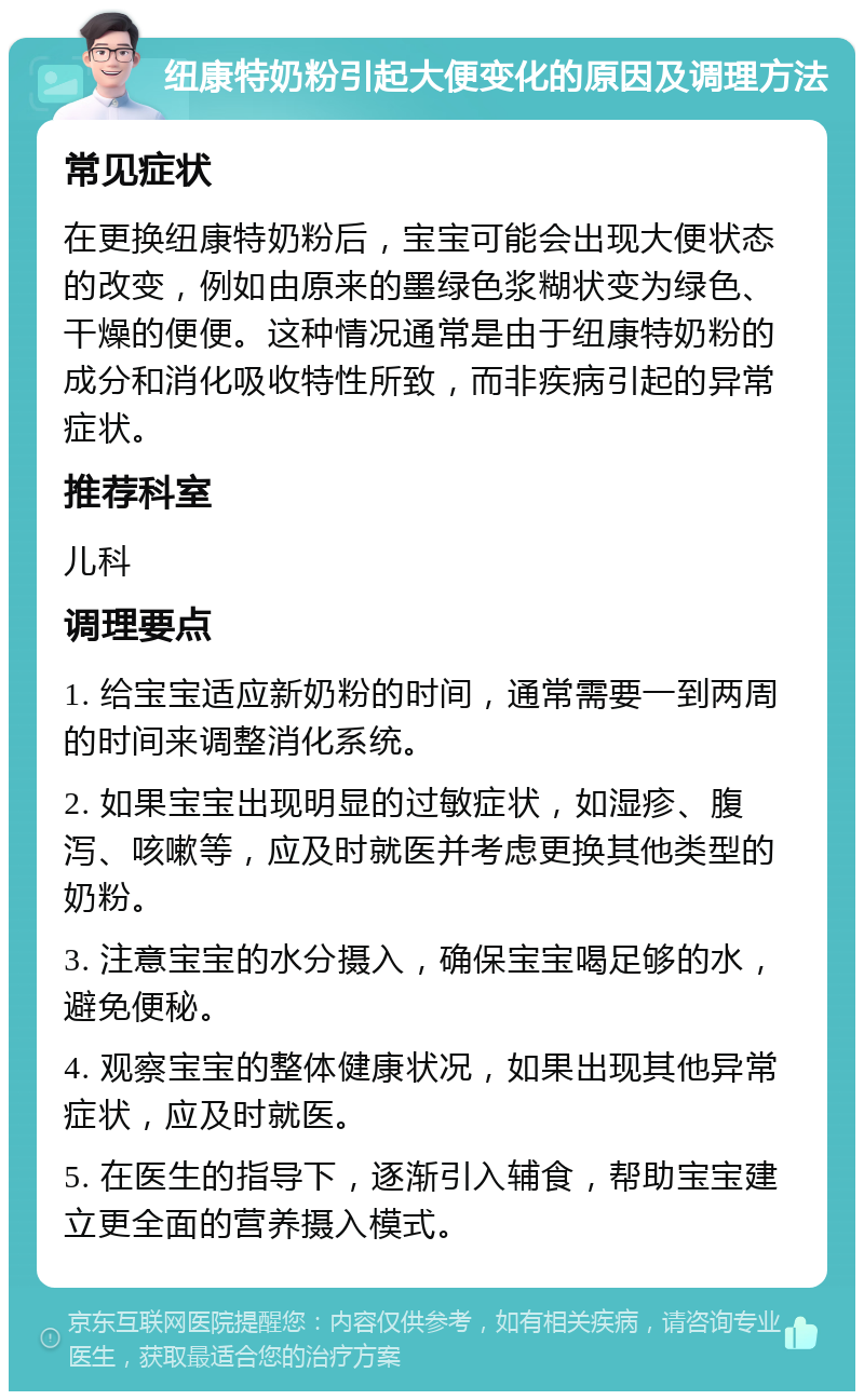 纽康特奶粉引起大便变化的原因及调理方法 常见症状 在更换纽康特奶粉后，宝宝可能会出现大便状态的改变，例如由原来的墨绿色浆糊状变为绿色、干燥的便便。这种情况通常是由于纽康特奶粉的成分和消化吸收特性所致，而非疾病引起的异常症状。 推荐科室 儿科 调理要点 1. 给宝宝适应新奶粉的时间，通常需要一到两周的时间来调整消化系统。 2. 如果宝宝出现明显的过敏症状，如湿疹、腹泻、咳嗽等，应及时就医并考虑更换其他类型的奶粉。 3. 注意宝宝的水分摄入，确保宝宝喝足够的水，避免便秘。 4. 观察宝宝的整体健康状况，如果出现其他异常症状，应及时就医。 5. 在医生的指导下，逐渐引入辅食，帮助宝宝建立更全面的营养摄入模式。