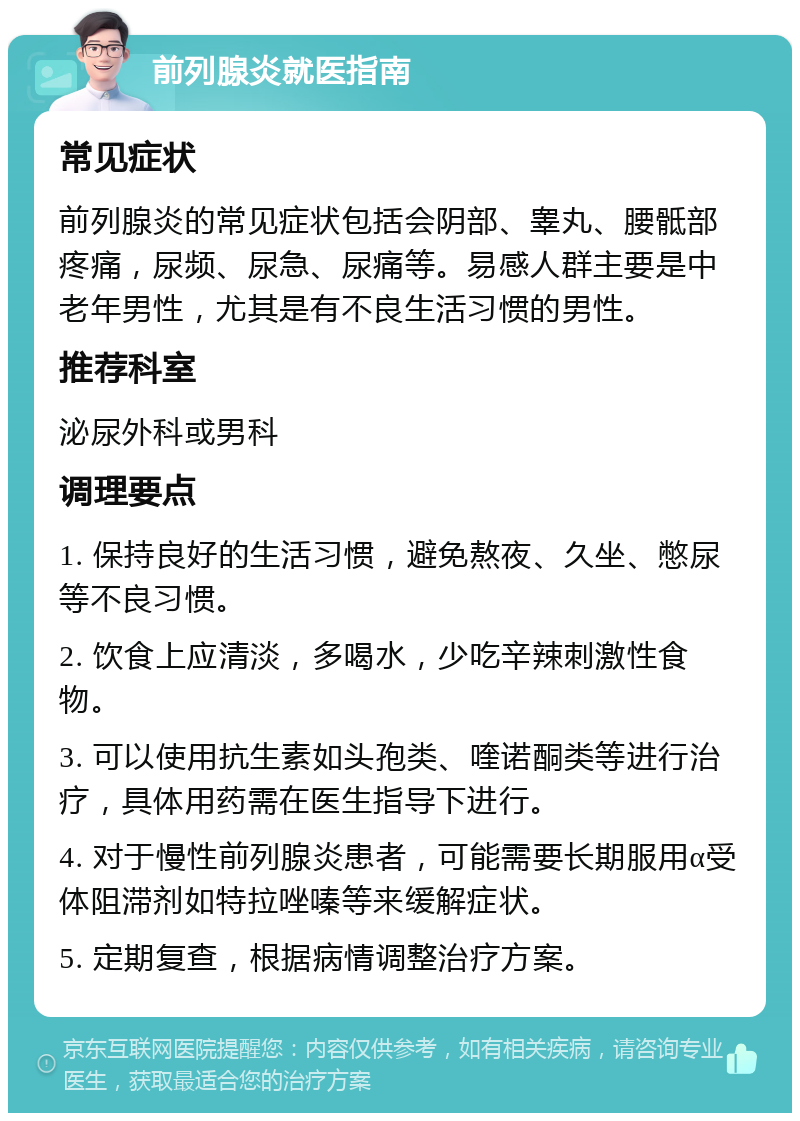 前列腺炎就医指南 常见症状 前列腺炎的常见症状包括会阴部、睾丸、腰骶部疼痛，尿频、尿急、尿痛等。易感人群主要是中老年男性，尤其是有不良生活习惯的男性。 推荐科室 泌尿外科或男科 调理要点 1. 保持良好的生活习惯，避免熬夜、久坐、憋尿等不良习惯。 2. 饮食上应清淡，多喝水，少吃辛辣刺激性食物。 3. 可以使用抗生素如头孢类、喹诺酮类等进行治疗，具体用药需在医生指导下进行。 4. 对于慢性前列腺炎患者，可能需要长期服用α受体阻滞剂如特拉唑嗪等来缓解症状。 5. 定期复查，根据病情调整治疗方案。