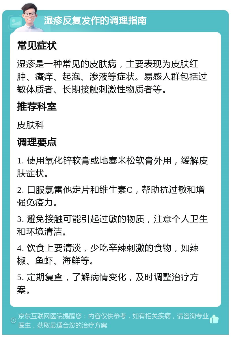 湿疹反复发作的调理指南 常见症状 湿疹是一种常见的皮肤病，主要表现为皮肤红肿、瘙痒、起泡、渗液等症状。易感人群包括过敏体质者、长期接触刺激性物质者等。 推荐科室 皮肤科 调理要点 1. 使用氧化锌软膏或地塞米松软膏外用，缓解皮肤症状。 2. 口服氯雷他定片和维生素C，帮助抗过敏和增强免疫力。 3. 避免接触可能引起过敏的物质，注意个人卫生和环境清洁。 4. 饮食上要清淡，少吃辛辣刺激的食物，如辣椒、鱼虾、海鲜等。 5. 定期复查，了解病情变化，及时调整治疗方案。