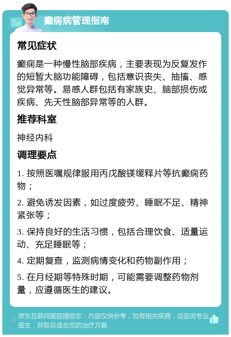 癫痫病管理指南 常见症状 癫痫是一种慢性脑部疾病，主要表现为反复发作的短暂大脑功能障碍，包括意识丧失、抽搐、感觉异常等。易感人群包括有家族史、脑部损伤或疾病、先天性脑部异常等的人群。 推荐科室 神经内科 调理要点 1. 按照医嘱规律服用丙戊酸镁缓释片等抗癫痫药物； 2. 避免诱发因素，如过度疲劳、睡眠不足、精神紧张等； 3. 保持良好的生活习惯，包括合理饮食、适量运动、充足睡眠等； 4. 定期复查，监测病情变化和药物副作用； 5. 在月经期等特殊时期，可能需要调整药物剂量，应遵循医生的建议。