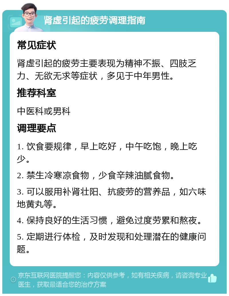 肾虚引起的疲劳调理指南 常见症状 肾虚引起的疲劳主要表现为精神不振、四肢乏力、无欲无求等症状，多见于中年男性。 推荐科室 中医科或男科 调理要点 1. 饮食要规律，早上吃好，中午吃饱，晚上吃少。 2. 禁生冷寒凉食物，少食辛辣油腻食物。 3. 可以服用补肾壮阳、抗疲劳的营养品，如六味地黄丸等。 4. 保持良好的生活习惯，避免过度劳累和熬夜。 5. 定期进行体检，及时发现和处理潜在的健康问题。