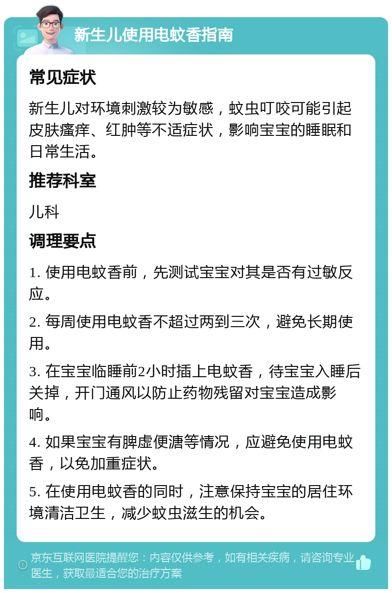 新生儿使用电蚊香指南 常见症状 新生儿对环境刺激较为敏感，蚊虫叮咬可能引起皮肤瘙痒、红肿等不适症状，影响宝宝的睡眠和日常生活。 推荐科室 儿科 调理要点 1. 使用电蚊香前，先测试宝宝对其是否有过敏反应。 2. 每周使用电蚊香不超过两到三次，避免长期使用。 3. 在宝宝临睡前2小时插上电蚊香，待宝宝入睡后关掉，开门通风以防止药物残留对宝宝造成影响。 4. 如果宝宝有脾虚便溏等情况，应避免使用电蚊香，以免加重症状。 5. 在使用电蚊香的同时，注意保持宝宝的居住环境清洁卫生，减少蚊虫滋生的机会。