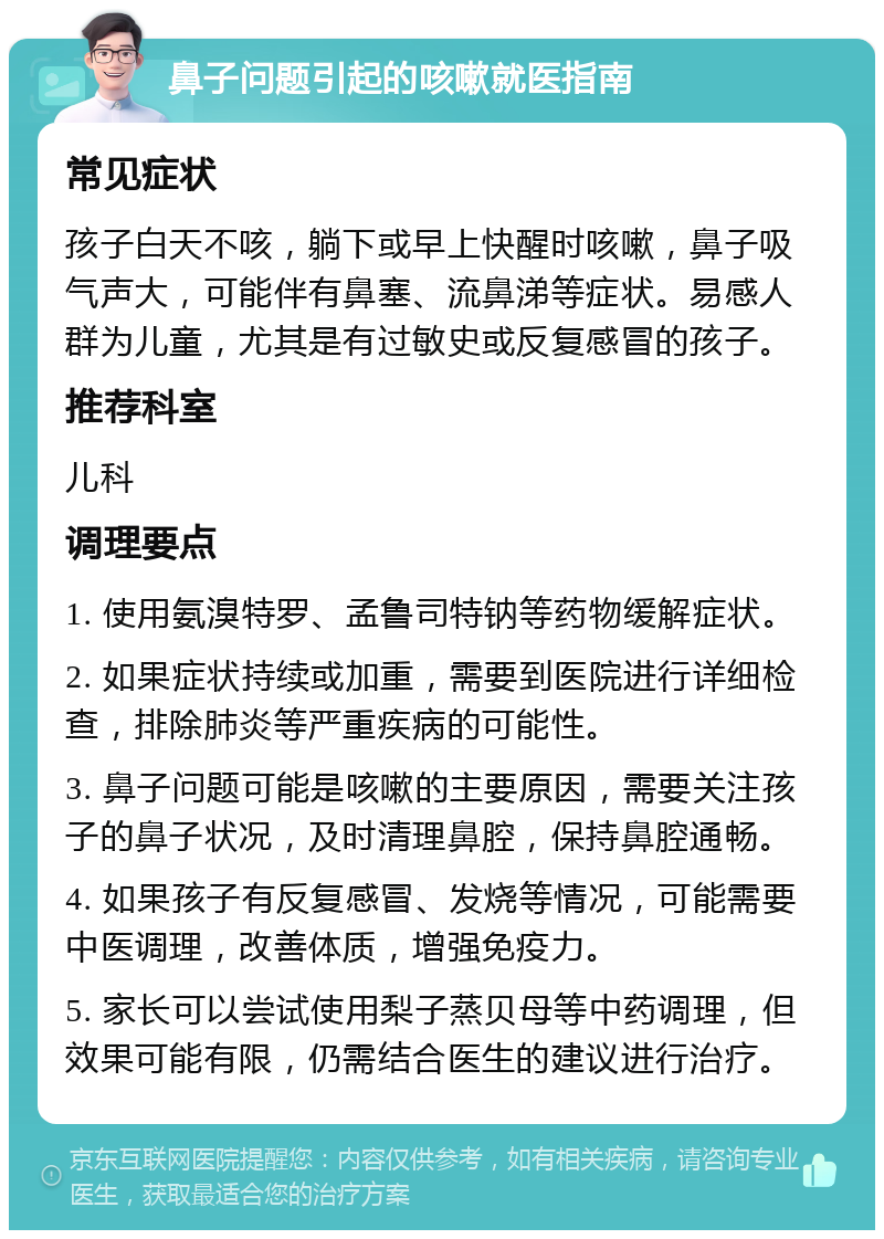 鼻子问题引起的咳嗽就医指南 常见症状 孩子白天不咳，躺下或早上快醒时咳嗽，鼻子吸气声大，可能伴有鼻塞、流鼻涕等症状。易感人群为儿童，尤其是有过敏史或反复感冒的孩子。 推荐科室 儿科 调理要点 1. 使用氨溴特罗、孟鲁司特钠等药物缓解症状。 2. 如果症状持续或加重，需要到医院进行详细检查，排除肺炎等严重疾病的可能性。 3. 鼻子问题可能是咳嗽的主要原因，需要关注孩子的鼻子状况，及时清理鼻腔，保持鼻腔通畅。 4. 如果孩子有反复感冒、发烧等情况，可能需要中医调理，改善体质，增强免疫力。 5. 家长可以尝试使用梨子蒸贝母等中药调理，但效果可能有限，仍需结合医生的建议进行治疗。