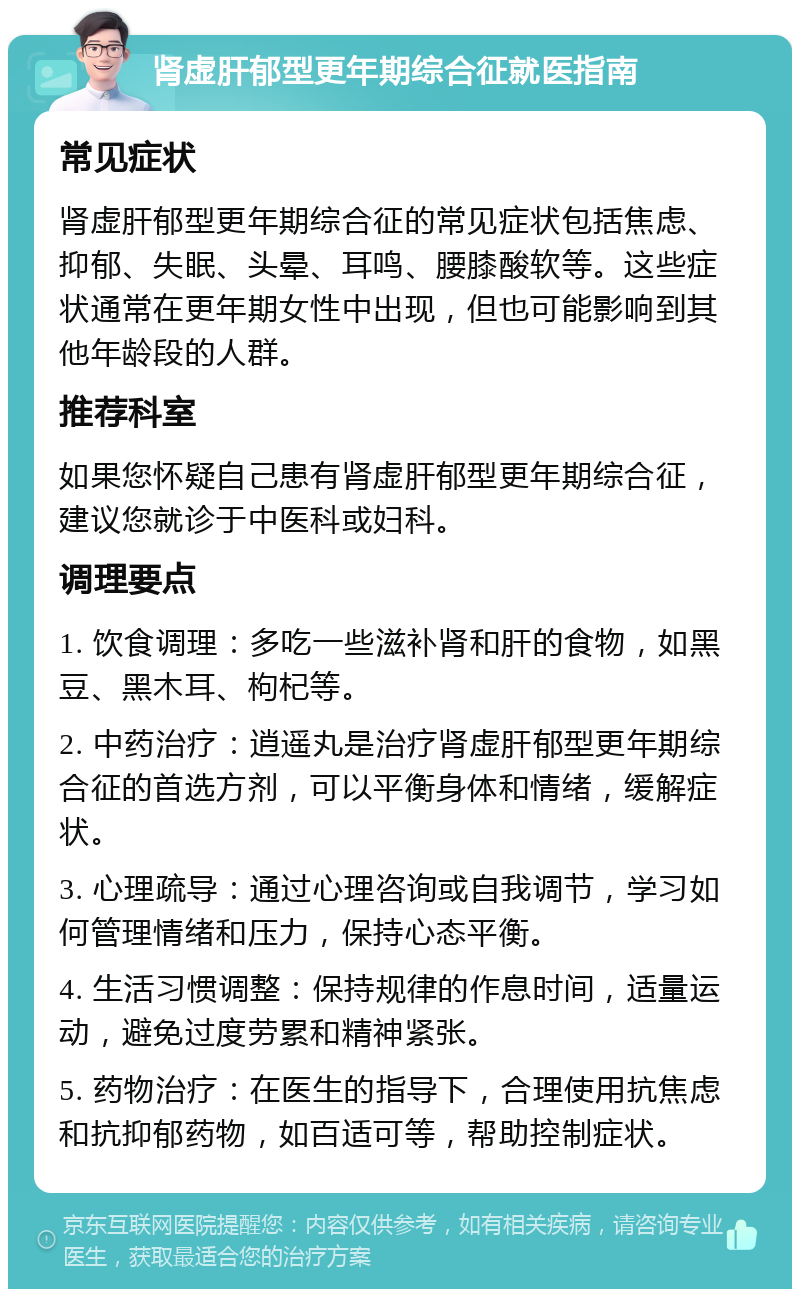 肾虚肝郁型更年期综合征就医指南 常见症状 肾虚肝郁型更年期综合征的常见症状包括焦虑、抑郁、失眠、头晕、耳鸣、腰膝酸软等。这些症状通常在更年期女性中出现，但也可能影响到其他年龄段的人群。 推荐科室 如果您怀疑自己患有肾虚肝郁型更年期综合征，建议您就诊于中医科或妇科。 调理要点 1. 饮食调理：多吃一些滋补肾和肝的食物，如黑豆、黑木耳、枸杞等。 2. 中药治疗：逍遥丸是治疗肾虚肝郁型更年期综合征的首选方剂，可以平衡身体和情绪，缓解症状。 3. 心理疏导：通过心理咨询或自我调节，学习如何管理情绪和压力，保持心态平衡。 4. 生活习惯调整：保持规律的作息时间，适量运动，避免过度劳累和精神紧张。 5. 药物治疗：在医生的指导下，合理使用抗焦虑和抗抑郁药物，如百适可等，帮助控制症状。