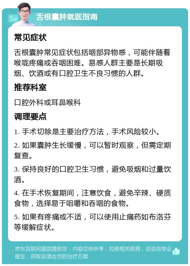 舌根囊肿就医指南 常见症状 舌根囊肿常见症状包括咽部异物感，可能伴随着喉咙疼痛或吞咽困难。易感人群主要是长期吸烟、饮酒或有口腔卫生不良习惯的人群。 推荐科室 口腔外科或耳鼻喉科 调理要点 1. 手术切除是主要治疗方法，手术风险较小。 2. 如果囊肿生长缓慢，可以暂时观察，但需定期复查。 3. 保持良好的口腔卫生习惯，避免吸烟和过量饮酒。 4. 在手术恢复期间，注意饮食，避免辛辣、硬质食物，选择易于咀嚼和吞咽的食物。 5. 如果有疼痛或不适，可以使用止痛药如布洛芬等缓解症状。