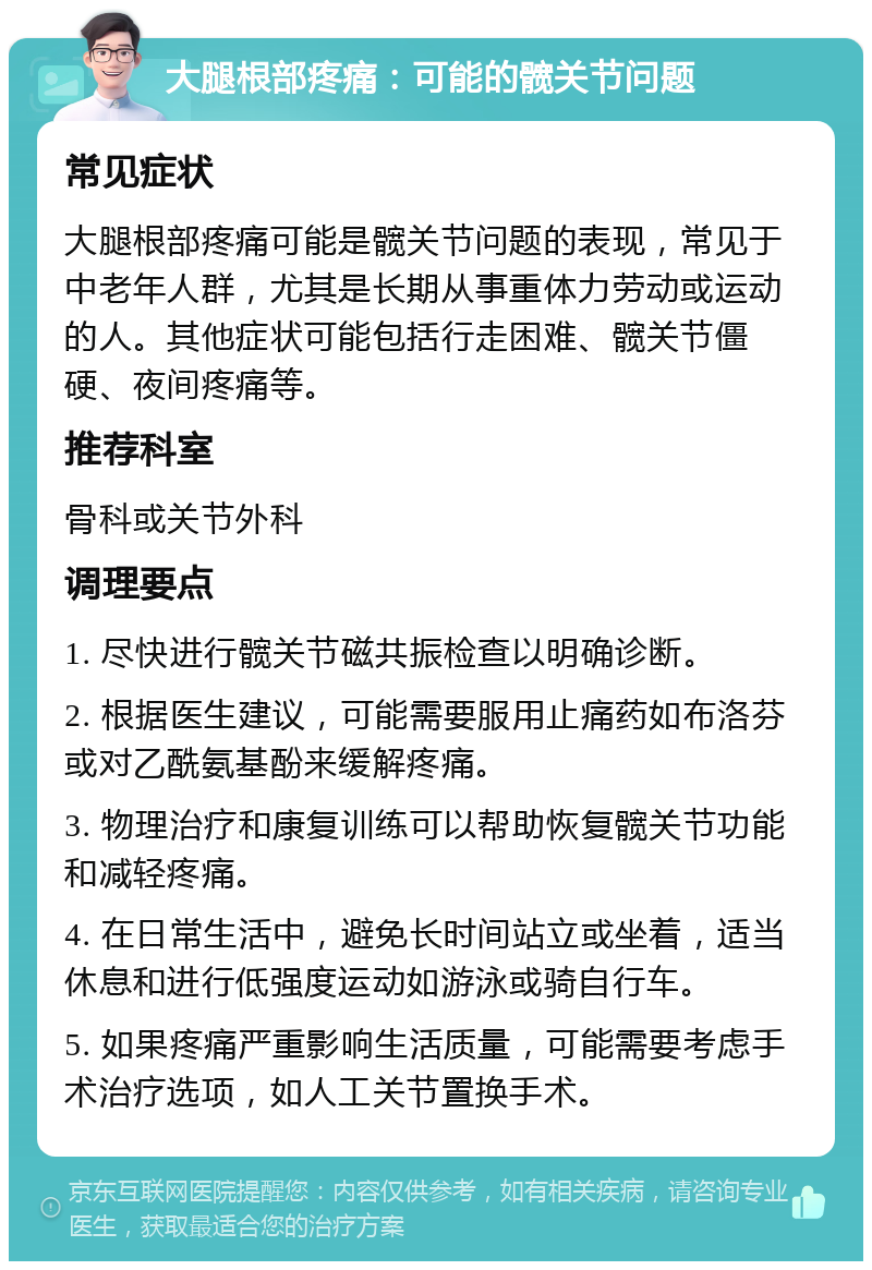 大腿根部疼痛：可能的髋关节问题 常见症状 大腿根部疼痛可能是髋关节问题的表现，常见于中老年人群，尤其是长期从事重体力劳动或运动的人。其他症状可能包括行走困难、髋关节僵硬、夜间疼痛等。 推荐科室 骨科或关节外科 调理要点 1. 尽快进行髋关节磁共振检查以明确诊断。 2. 根据医生建议，可能需要服用止痛药如布洛芬或对乙酰氨基酚来缓解疼痛。 3. 物理治疗和康复训练可以帮助恢复髋关节功能和减轻疼痛。 4. 在日常生活中，避免长时间站立或坐着，适当休息和进行低强度运动如游泳或骑自行车。 5. 如果疼痛严重影响生活质量，可能需要考虑手术治疗选项，如人工关节置换手术。