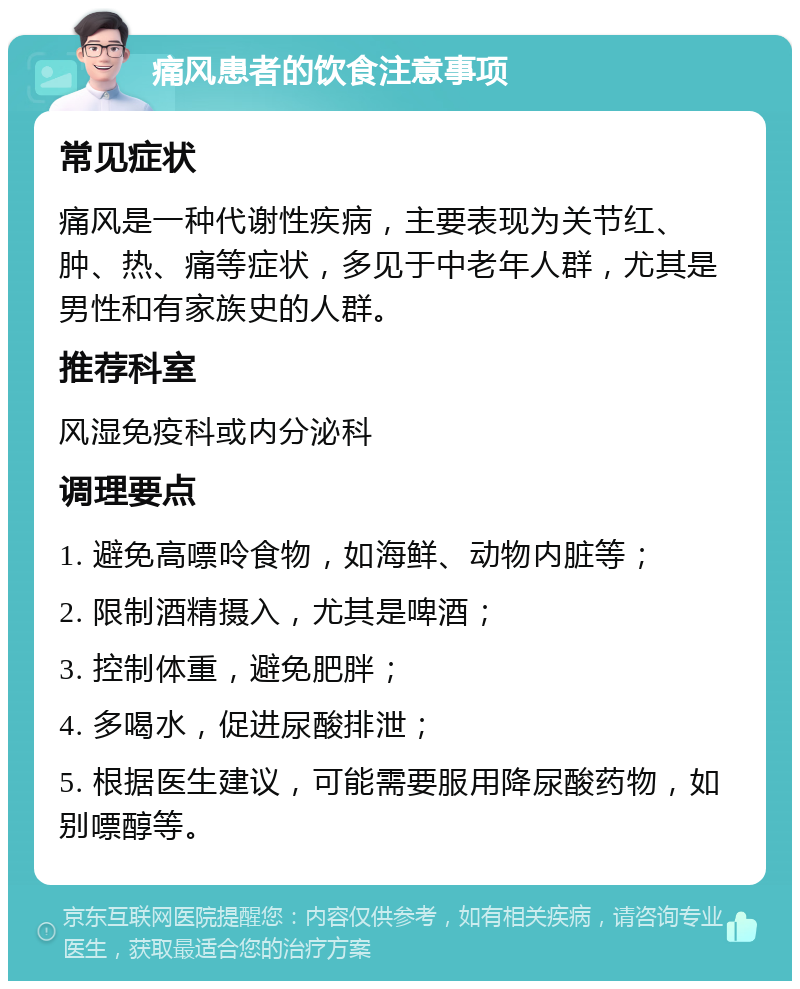 痛风患者的饮食注意事项 常见症状 痛风是一种代谢性疾病，主要表现为关节红、肿、热、痛等症状，多见于中老年人群，尤其是男性和有家族史的人群。 推荐科室 风湿免疫科或内分泌科 调理要点 1. 避免高嘌呤食物，如海鲜、动物内脏等； 2. 限制酒精摄入，尤其是啤酒； 3. 控制体重，避免肥胖； 4. 多喝水，促进尿酸排泄； 5. 根据医生建议，可能需要服用降尿酸药物，如别嘌醇等。