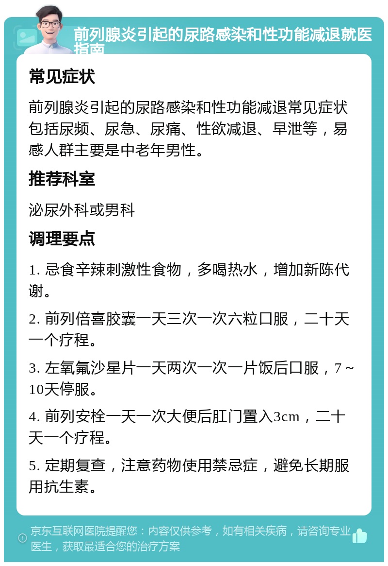 前列腺炎引起的尿路感染和性功能减退就医指南 常见症状 前列腺炎引起的尿路感染和性功能减退常见症状包括尿频、尿急、尿痛、性欲减退、早泄等，易感人群主要是中老年男性。 推荐科室 泌尿外科或男科 调理要点 1. 忌食辛辣刺激性食物，多喝热水，增加新陈代谢。 2. 前列倍喜胶囊一天三次一次六粒口服，二十天一个疗程。 3. 左氧氟沙星片一天两次一次一片饭后口服，7～10天停服。 4. 前列安栓一天一次大便后肛门置入3cm，二十天一个疗程。 5. 定期复查，注意药物使用禁忌症，避免长期服用抗生素。