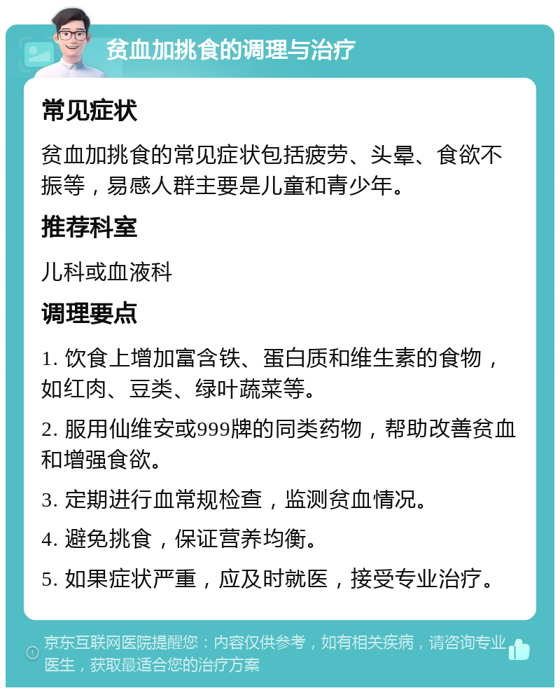 贫血加挑食的调理与治疗 常见症状 贫血加挑食的常见症状包括疲劳、头晕、食欲不振等，易感人群主要是儿童和青少年。 推荐科室 儿科或血液科 调理要点 1. 饮食上增加富含铁、蛋白质和维生素的食物，如红肉、豆类、绿叶蔬菜等。 2. 服用仙维安或999牌的同类药物，帮助改善贫血和增强食欲。 3. 定期进行血常规检查，监测贫血情况。 4. 避免挑食，保证营养均衡。 5. 如果症状严重，应及时就医，接受专业治疗。