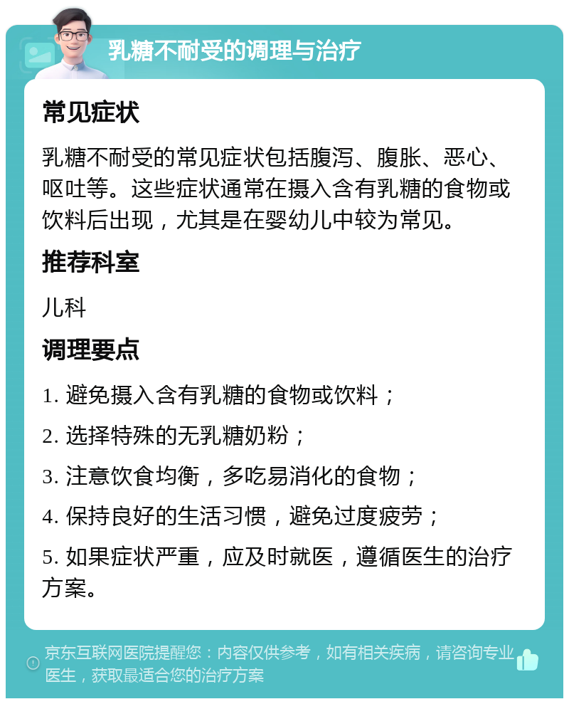 乳糖不耐受的调理与治疗 常见症状 乳糖不耐受的常见症状包括腹泻、腹胀、恶心、呕吐等。这些症状通常在摄入含有乳糖的食物或饮料后出现，尤其是在婴幼儿中较为常见。 推荐科室 儿科 调理要点 1. 避免摄入含有乳糖的食物或饮料； 2. 选择特殊的无乳糖奶粉； 3. 注意饮食均衡，多吃易消化的食物； 4. 保持良好的生活习惯，避免过度疲劳； 5. 如果症状严重，应及时就医，遵循医生的治疗方案。