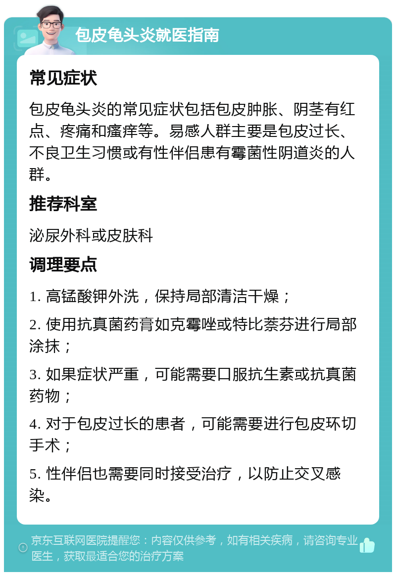 包皮龟头炎就医指南 常见症状 包皮龟头炎的常见症状包括包皮肿胀、阴茎有红点、疼痛和瘙痒等。易感人群主要是包皮过长、不良卫生习惯或有性伴侣患有霉菌性阴道炎的人群。 推荐科室 泌尿外科或皮肤科 调理要点 1. 高锰酸钾外洗，保持局部清洁干燥； 2. 使用抗真菌药膏如克霉唑或特比萘芬进行局部涂抹； 3. 如果症状严重，可能需要口服抗生素或抗真菌药物； 4. 对于包皮过长的患者，可能需要进行包皮环切手术； 5. 性伴侣也需要同时接受治疗，以防止交叉感染。