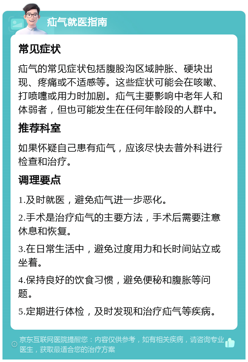 疝气就医指南 常见症状 疝气的常见症状包括腹股沟区域肿胀、硬块出现、疼痛或不适感等。这些症状可能会在咳嗽、打喷嚏或用力时加剧。疝气主要影响中老年人和体弱者，但也可能发生在任何年龄段的人群中。 推荐科室 如果怀疑自己患有疝气，应该尽快去普外科进行检查和治疗。 调理要点 1.及时就医，避免疝气进一步恶化。 2.手术是治疗疝气的主要方法，手术后需要注意休息和恢复。 3.在日常生活中，避免过度用力和长时间站立或坐着。 4.保持良好的饮食习惯，避免便秘和腹胀等问题。 5.定期进行体检，及时发现和治疗疝气等疾病。