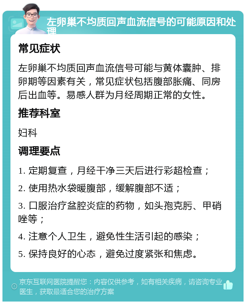 左卵巢不均质回声血流信号的可能原因和处理 常见症状 左卵巢不均质回声血流信号可能与黄体囊肿、排卵期等因素有关，常见症状包括腹部胀痛、同房后出血等。易感人群为月经周期正常的女性。 推荐科室 妇科 调理要点 1. 定期复查，月经干净三天后进行彩超检查； 2. 使用热水袋暖腹部，缓解腹部不适； 3. 口服治疗盆腔炎症的药物，如头孢克肟、甲硝唑等； 4. 注意个人卫生，避免性生活引起的感染； 5. 保持良好的心态，避免过度紧张和焦虑。