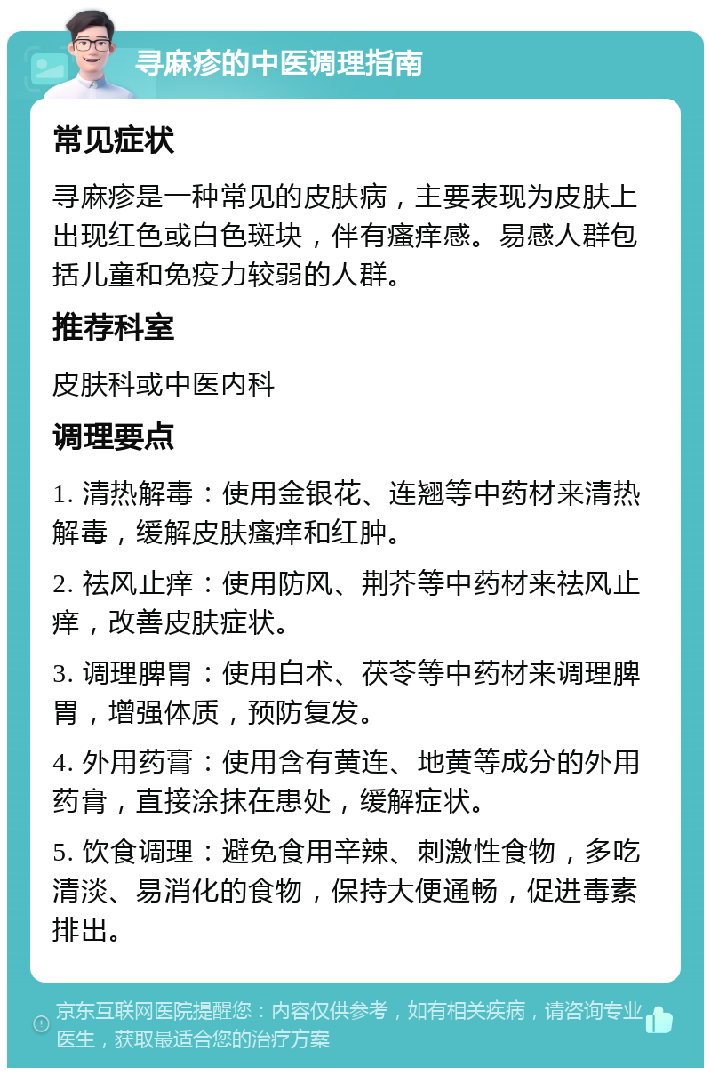 寻麻疹的中医调理指南 常见症状 寻麻疹是一种常见的皮肤病，主要表现为皮肤上出现红色或白色斑块，伴有瘙痒感。易感人群包括儿童和免疫力较弱的人群。 推荐科室 皮肤科或中医内科 调理要点 1. 清热解毒：使用金银花、连翘等中药材来清热解毒，缓解皮肤瘙痒和红肿。 2. 祛风止痒：使用防风、荆芥等中药材来祛风止痒，改善皮肤症状。 3. 调理脾胃：使用白术、茯苓等中药材来调理脾胃，增强体质，预防复发。 4. 外用药膏：使用含有黄连、地黄等成分的外用药膏，直接涂抹在患处，缓解症状。 5. 饮食调理：避免食用辛辣、刺激性食物，多吃清淡、易消化的食物，保持大便通畅，促进毒素排出。