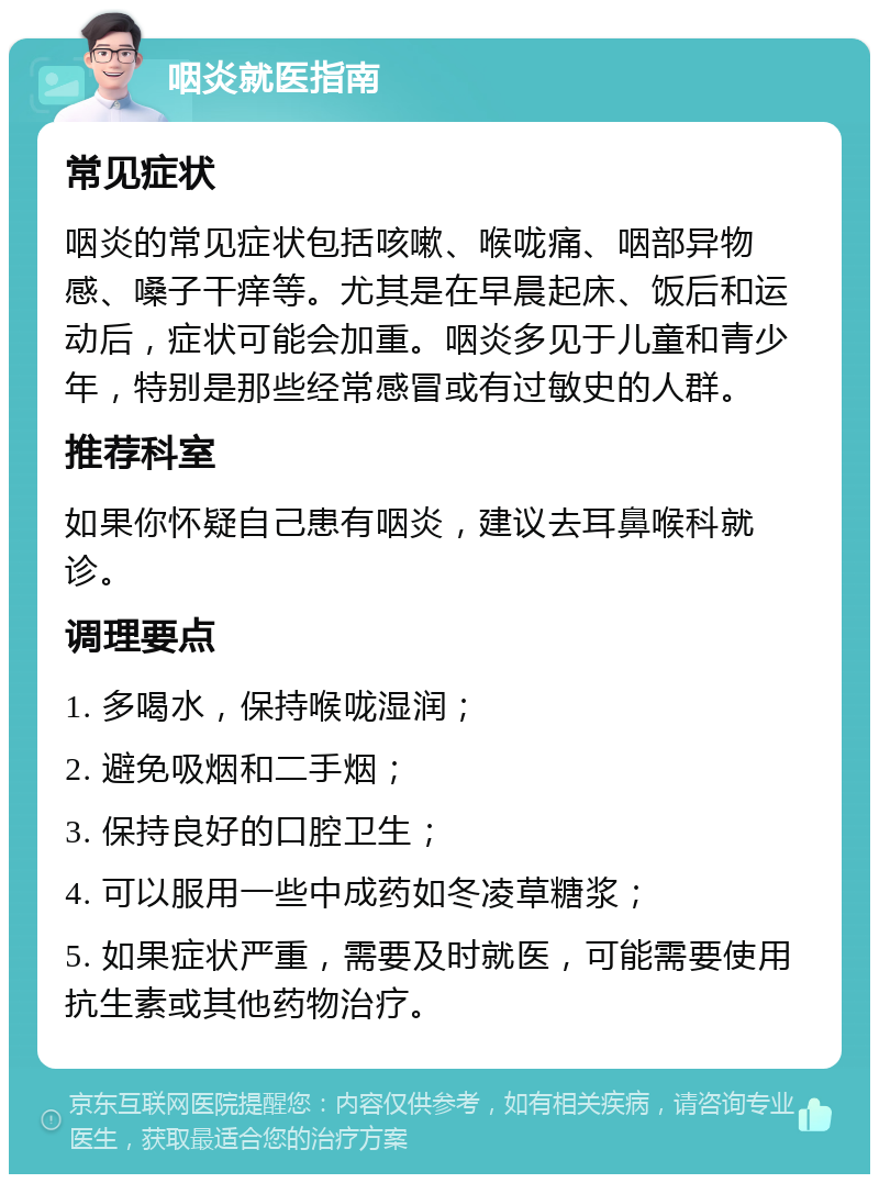 咽炎就医指南 常见症状 咽炎的常见症状包括咳嗽、喉咙痛、咽部异物感、嗓子干痒等。尤其是在早晨起床、饭后和运动后，症状可能会加重。咽炎多见于儿童和青少年，特别是那些经常感冒或有过敏史的人群。 推荐科室 如果你怀疑自己患有咽炎，建议去耳鼻喉科就诊。 调理要点 1. 多喝水，保持喉咙湿润； 2. 避免吸烟和二手烟； 3. 保持良好的口腔卫生； 4. 可以服用一些中成药如冬凌草糖浆； 5. 如果症状严重，需要及时就医，可能需要使用抗生素或其他药物治疗。