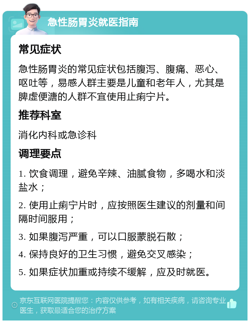 急性肠胃炎就医指南 常见症状 急性肠胃炎的常见症状包括腹泻、腹痛、恶心、呕吐等，易感人群主要是儿童和老年人，尤其是脾虚便溏的人群不宜使用止痢宁片。 推荐科室 消化内科或急诊科 调理要点 1. 饮食调理，避免辛辣、油腻食物，多喝水和淡盐水； 2. 使用止痢宁片时，应按照医生建议的剂量和间隔时间服用； 3. 如果腹泻严重，可以口服蒙脱石散； 4. 保持良好的卫生习惯，避免交叉感染； 5. 如果症状加重或持续不缓解，应及时就医。