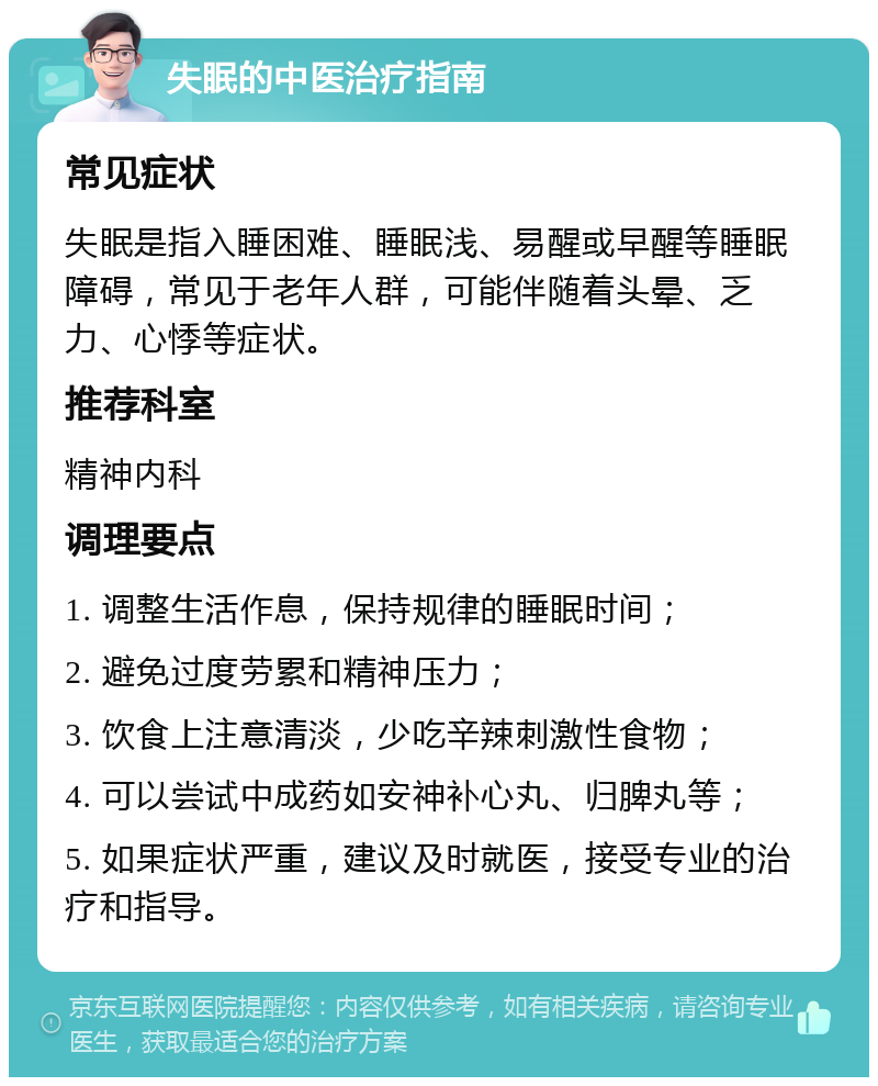 失眠的中医治疗指南 常见症状 失眠是指入睡困难、睡眠浅、易醒或早醒等睡眠障碍，常见于老年人群，可能伴随着头晕、乏力、心悸等症状。 推荐科室 精神内科 调理要点 1. 调整生活作息，保持规律的睡眠时间； 2. 避免过度劳累和精神压力； 3. 饮食上注意清淡，少吃辛辣刺激性食物； 4. 可以尝试中成药如安神补心丸、归脾丸等； 5. 如果症状严重，建议及时就医，接受专业的治疗和指导。