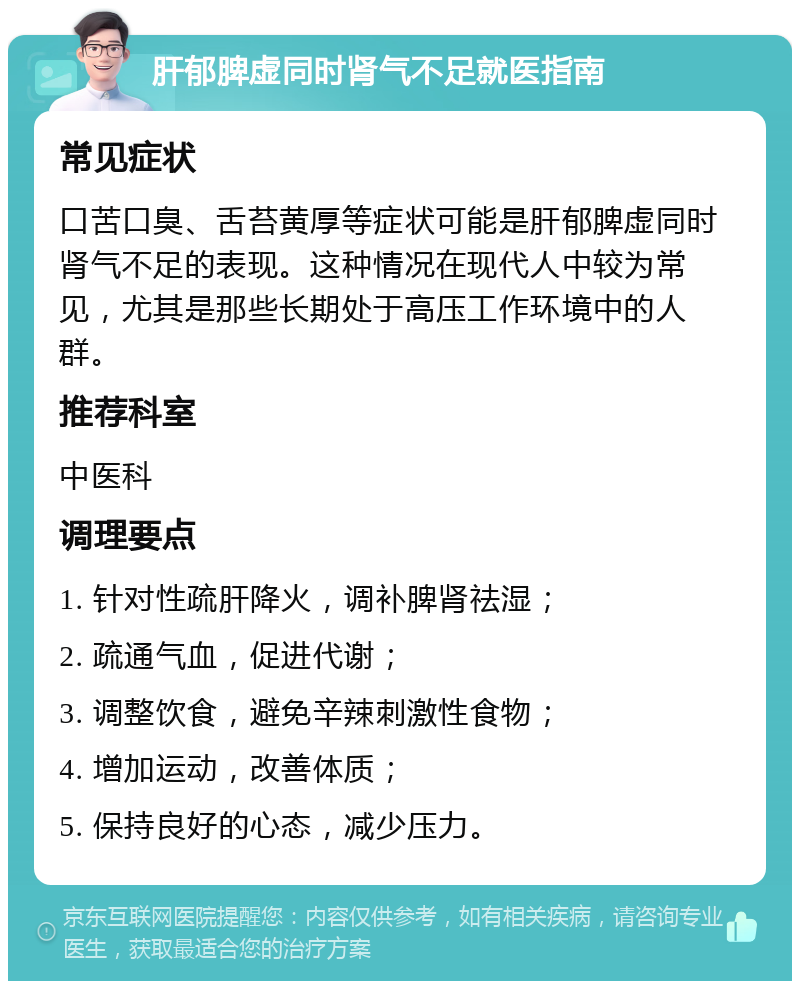 肝郁脾虚同时肾气不足就医指南 常见症状 口苦口臭、舌苔黄厚等症状可能是肝郁脾虚同时肾气不足的表现。这种情况在现代人中较为常见，尤其是那些长期处于高压工作环境中的人群。 推荐科室 中医科 调理要点 1. 针对性疏肝降火，调补脾肾祛湿； 2. 疏通气血，促进代谢； 3. 调整饮食，避免辛辣刺激性食物； 4. 增加运动，改善体质； 5. 保持良好的心态，减少压力。