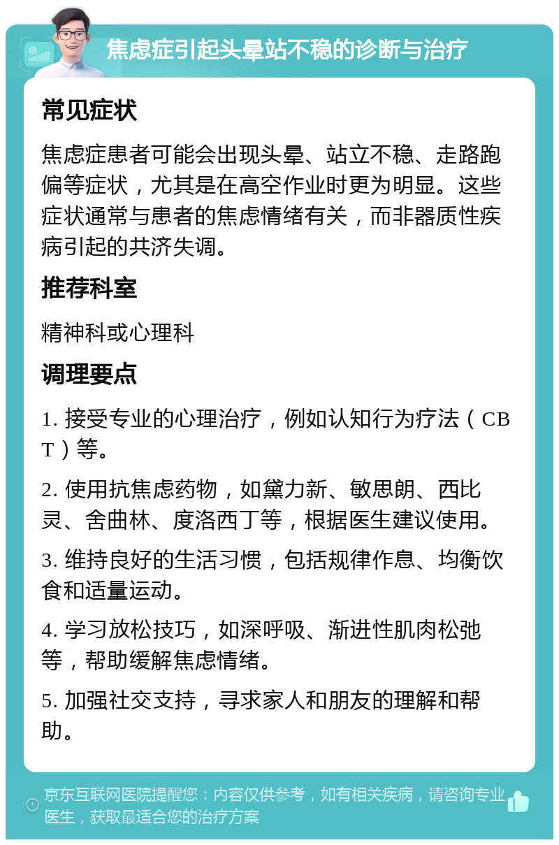 焦虑症引起头晕站不稳的诊断与治疗 常见症状 焦虑症患者可能会出现头晕、站立不稳、走路跑偏等症状，尤其是在高空作业时更为明显。这些症状通常与患者的焦虑情绪有关，而非器质性疾病引起的共济失调。 推荐科室 精神科或心理科 调理要点 1. 接受专业的心理治疗，例如认知行为疗法（CBT）等。 2. 使用抗焦虑药物，如黛力新、敏思朗、西比灵、舍曲林、度洛西丁等，根据医生建议使用。 3. 维持良好的生活习惯，包括规律作息、均衡饮食和适量运动。 4. 学习放松技巧，如深呼吸、渐进性肌肉松弛等，帮助缓解焦虑情绪。 5. 加强社交支持，寻求家人和朋友的理解和帮助。