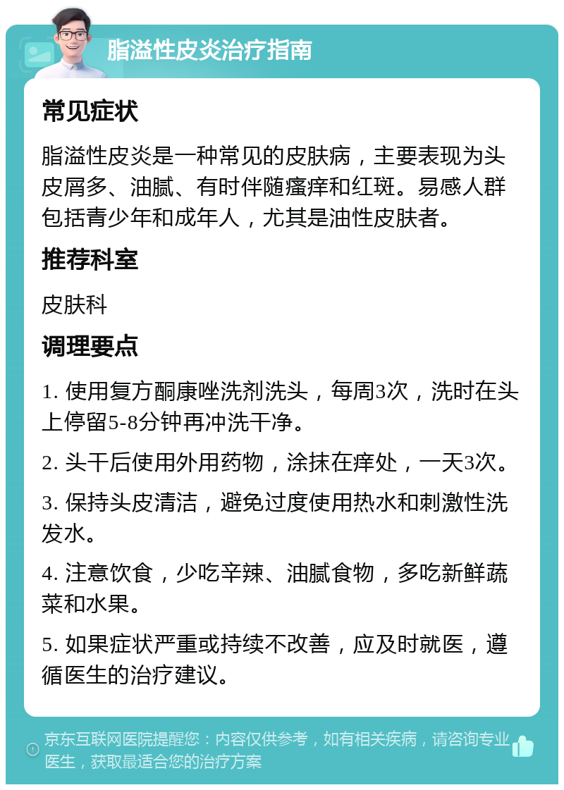 脂溢性皮炎治疗指南 常见症状 脂溢性皮炎是一种常见的皮肤病，主要表现为头皮屑多、油腻、有时伴随瘙痒和红斑。易感人群包括青少年和成年人，尤其是油性皮肤者。 推荐科室 皮肤科 调理要点 1. 使用复方酮康唑洗剂洗头，每周3次，洗时在头上停留5-8分钟再冲洗干净。 2. 头干后使用外用药物，涂抹在痒处，一天3次。 3. 保持头皮清洁，避免过度使用热水和刺激性洗发水。 4. 注意饮食，少吃辛辣、油腻食物，多吃新鲜蔬菜和水果。 5. 如果症状严重或持续不改善，应及时就医，遵循医生的治疗建议。