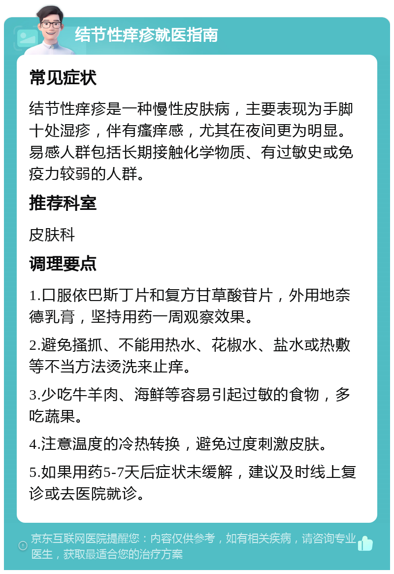 结节性痒疹就医指南 常见症状 结节性痒疹是一种慢性皮肤病，主要表现为手脚十处湿疹，伴有瘙痒感，尤其在夜间更为明显。易感人群包括长期接触化学物质、有过敏史或免疫力较弱的人群。 推荐科室 皮肤科 调理要点 1.口服依巴斯丁片和复方甘草酸苷片，外用地奈德乳膏，坚持用药一周观察效果。 2.避免搔抓、不能用热水、花椒水、盐水或热敷等不当方法烫洗来止痒。 3.少吃牛羊肉、海鲜等容易引起过敏的食物，多吃蔬果。 4.注意温度的冷热转换，避免过度刺激皮肤。 5.如果用药5-7天后症状未缓解，建议及时线上复诊或去医院就诊。