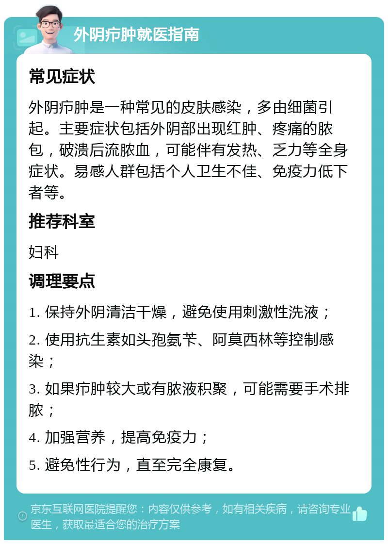 外阴疖肿就医指南 常见症状 外阴疖肿是一种常见的皮肤感染，多由细菌引起。主要症状包括外阴部出现红肿、疼痛的脓包，破溃后流脓血，可能伴有发热、乏力等全身症状。易感人群包括个人卫生不佳、免疫力低下者等。 推荐科室 妇科 调理要点 1. 保持外阴清洁干燥，避免使用刺激性洗液； 2. 使用抗生素如头孢氨苄、阿莫西林等控制感染； 3. 如果疖肿较大或有脓液积聚，可能需要手术排脓； 4. 加强营养，提高免疫力； 5. 避免性行为，直至完全康复。