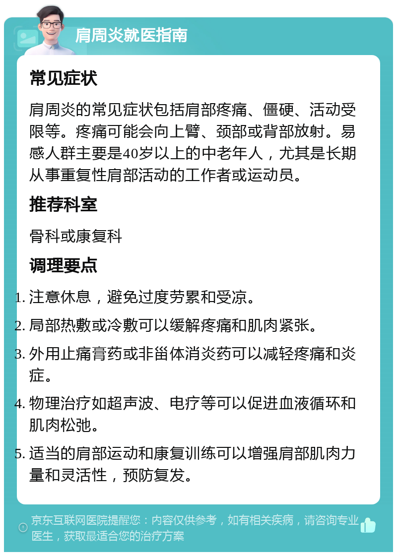 肩周炎就医指南 常见症状 肩周炎的常见症状包括肩部疼痛、僵硬、活动受限等。疼痛可能会向上臂、颈部或背部放射。易感人群主要是40岁以上的中老年人，尤其是长期从事重复性肩部活动的工作者或运动员。 推荐科室 骨科或康复科 调理要点 注意休息，避免过度劳累和受凉。 局部热敷或冷敷可以缓解疼痛和肌肉紧张。 外用止痛膏药或非甾体消炎药可以减轻疼痛和炎症。 物理治疗如超声波、电疗等可以促进血液循环和肌肉松弛。 适当的肩部运动和康复训练可以增强肩部肌肉力量和灵活性，预防复发。