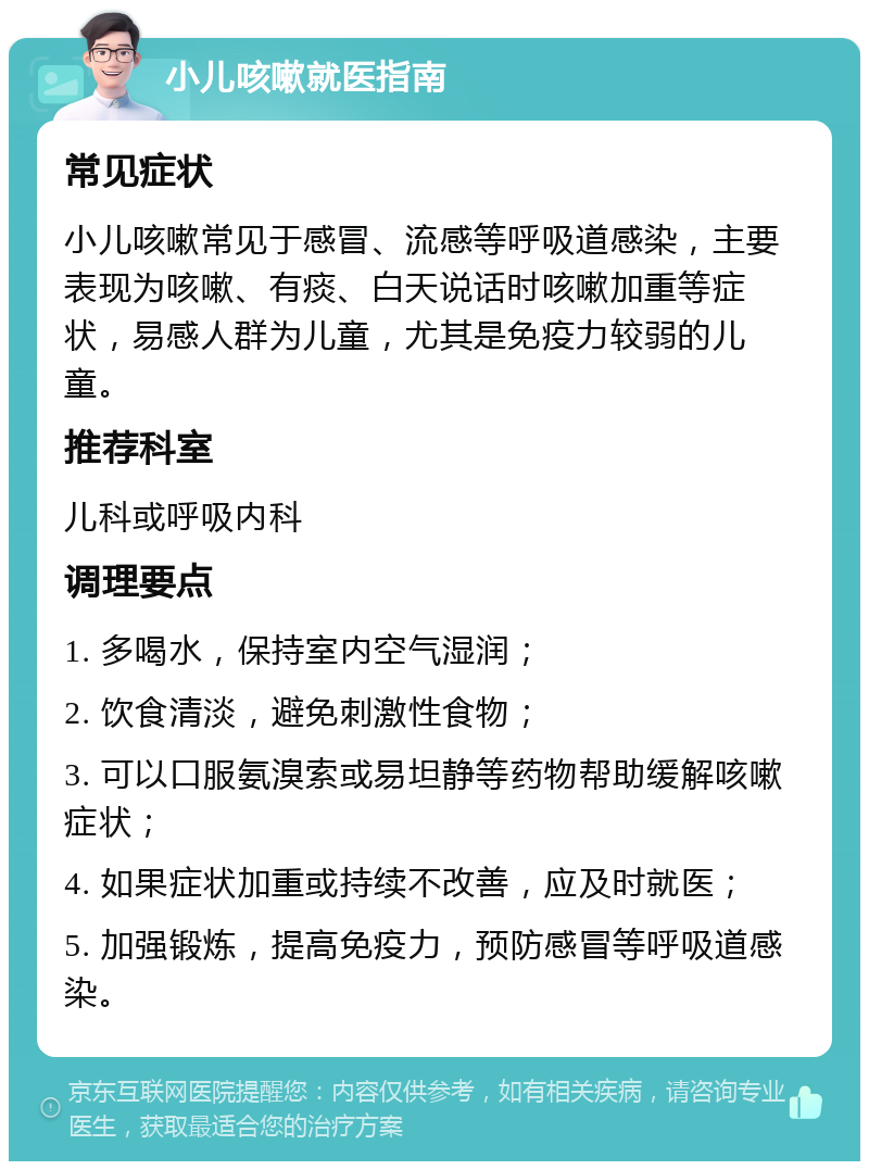 小儿咳嗽就医指南 常见症状 小儿咳嗽常见于感冒、流感等呼吸道感染，主要表现为咳嗽、有痰、白天说话时咳嗽加重等症状，易感人群为儿童，尤其是免疫力较弱的儿童。 推荐科室 儿科或呼吸内科 调理要点 1. 多喝水，保持室内空气湿润； 2. 饮食清淡，避免刺激性食物； 3. 可以口服氨溴索或易坦静等药物帮助缓解咳嗽症状； 4. 如果症状加重或持续不改善，应及时就医； 5. 加强锻炼，提高免疫力，预防感冒等呼吸道感染。