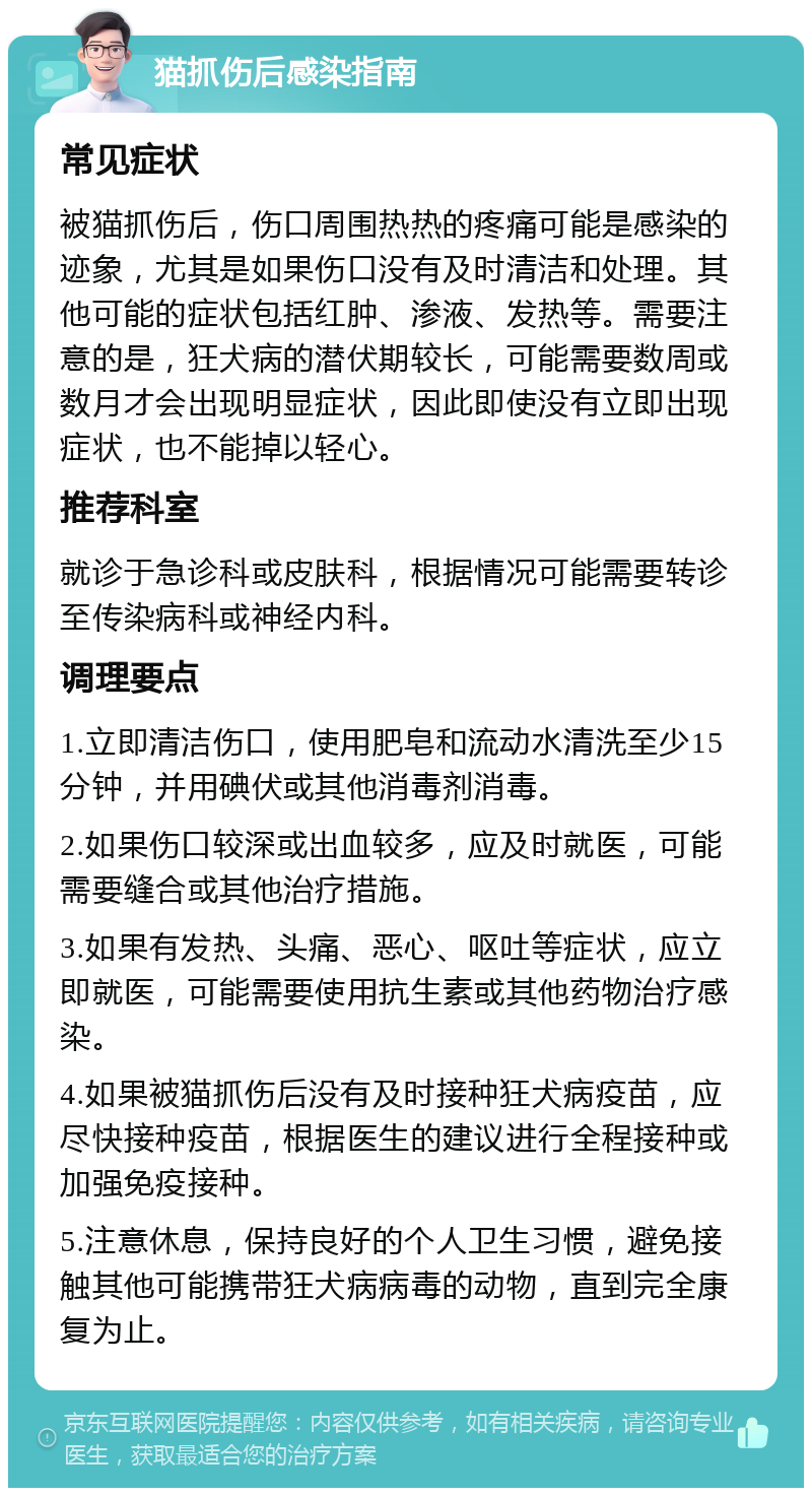 猫抓伤后感染指南 常见症状 被猫抓伤后，伤口周围热热的疼痛可能是感染的迹象，尤其是如果伤口没有及时清洁和处理。其他可能的症状包括红肿、渗液、发热等。需要注意的是，狂犬病的潜伏期较长，可能需要数周或数月才会出现明显症状，因此即使没有立即出现症状，也不能掉以轻心。 推荐科室 就诊于急诊科或皮肤科，根据情况可能需要转诊至传染病科或神经内科。 调理要点 1.立即清洁伤口，使用肥皂和流动水清洗至少15分钟，并用碘伏或其他消毒剂消毒。 2.如果伤口较深或出血较多，应及时就医，可能需要缝合或其他治疗措施。 3.如果有发热、头痛、恶心、呕吐等症状，应立即就医，可能需要使用抗生素或其他药物治疗感染。 4.如果被猫抓伤后没有及时接种狂犬病疫苗，应尽快接种疫苗，根据医生的建议进行全程接种或加强免疫接种。 5.注意休息，保持良好的个人卫生习惯，避免接触其他可能携带狂犬病病毒的动物，直到完全康复为止。