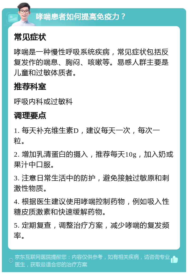 哮喘患者如何提高免疫力？ 常见症状 哮喘是一种慢性呼吸系统疾病，常见症状包括反复发作的喘息、胸闷、咳嗽等。易感人群主要是儿童和过敏体质者。 推荐科室 呼吸内科或过敏科 调理要点 1. 每天补充维生素D，建议每天一次，每次一粒。 2. 增加乳清蛋白的摄入，推荐每天10g，加入奶或果汁中口服。 3. 注意日常生活中的防护，避免接触过敏原和刺激性物质。 4. 根据医生建议使用哮喘控制药物，例如吸入性糖皮质激素和快速缓解药物。 5. 定期复查，调整治疗方案，减少哮喘的复发频率。