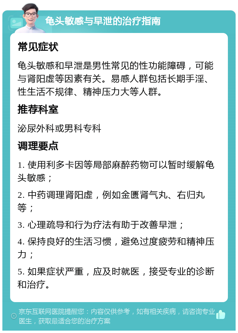 龟头敏感与早泄的治疗指南 常见症状 龟头敏感和早泄是男性常见的性功能障碍，可能与肾阳虚等因素有关。易感人群包括长期手淫、性生活不规律、精神压力大等人群。 推荐科室 泌尿外科或男科专科 调理要点 1. 使用利多卡因等局部麻醉药物可以暂时缓解龟头敏感； 2. 中药调理肾阳虚，例如金匮肾气丸、右归丸等； 3. 心理疏导和行为疗法有助于改善早泄； 4. 保持良好的生活习惯，避免过度疲劳和精神压力； 5. 如果症状严重，应及时就医，接受专业的诊断和治疗。