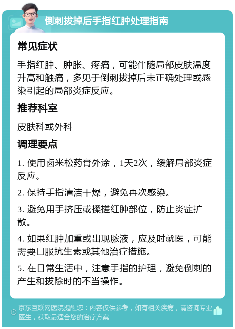 倒刺拔掉后手指红肿处理指南 常见症状 手指红肿、肿胀、疼痛，可能伴随局部皮肤温度升高和触痛，多见于倒刺拔掉后未正确处理或感染引起的局部炎症反应。 推荐科室 皮肤科或外科 调理要点 1. 使用卤米松药膏外涂，1天2次，缓解局部炎症反应。 2. 保持手指清洁干燥，避免再次感染。 3. 避免用手挤压或揉搓红肿部位，防止炎症扩散。 4. 如果红肿加重或出现脓液，应及时就医，可能需要口服抗生素或其他治疗措施。 5. 在日常生活中，注意手指的护理，避免倒刺的产生和拔除时的不当操作。