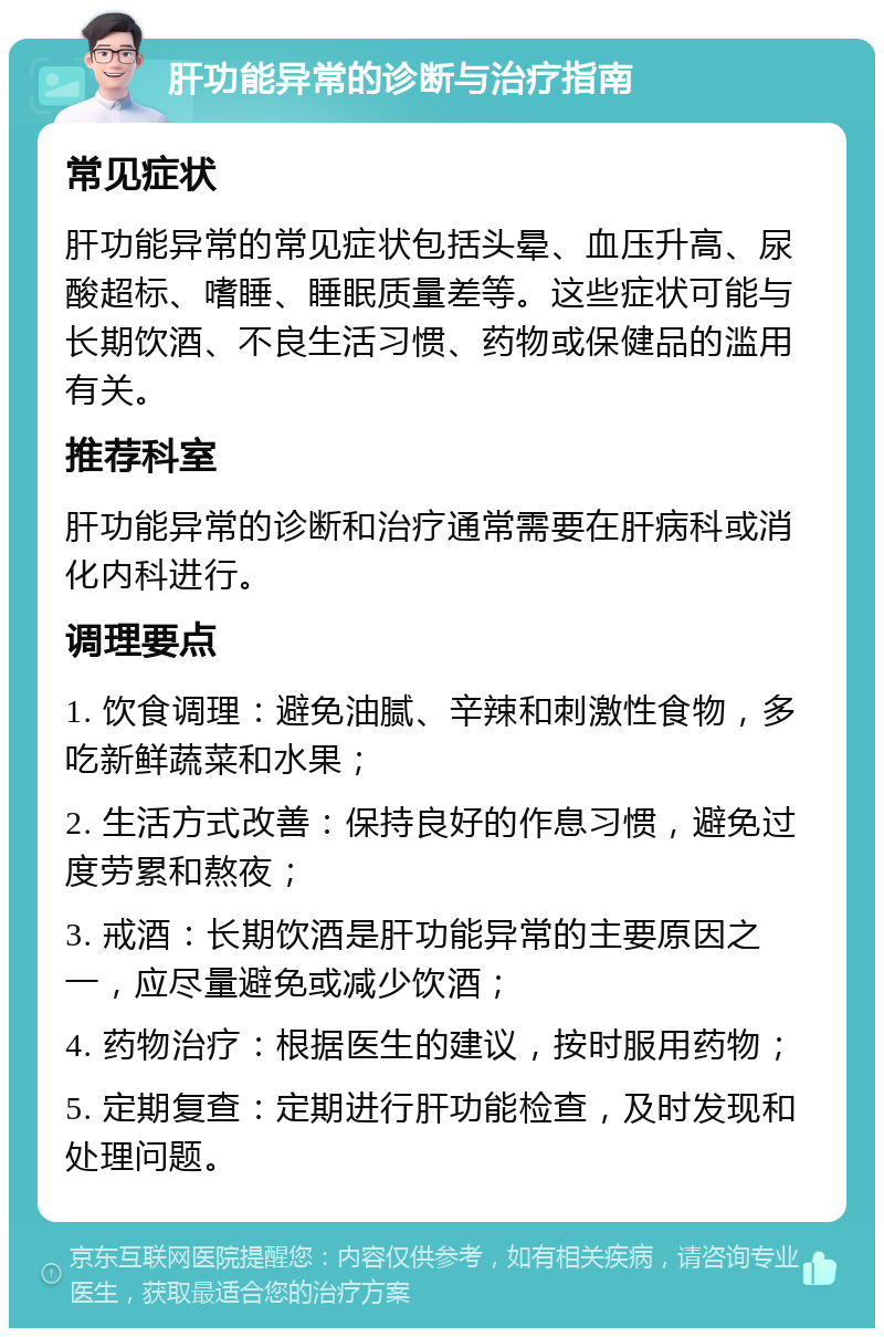 肝功能异常的诊断与治疗指南 常见症状 肝功能异常的常见症状包括头晕、血压升高、尿酸超标、嗜睡、睡眠质量差等。这些症状可能与长期饮酒、不良生活习惯、药物或保健品的滥用有关。 推荐科室 肝功能异常的诊断和治疗通常需要在肝病科或消化内科进行。 调理要点 1. 饮食调理：避免油腻、辛辣和刺激性食物，多吃新鲜蔬菜和水果； 2. 生活方式改善：保持良好的作息习惯，避免过度劳累和熬夜； 3. 戒酒：长期饮酒是肝功能异常的主要原因之一，应尽量避免或减少饮酒； 4. 药物治疗：根据医生的建议，按时服用药物； 5. 定期复查：定期进行肝功能检查，及时发现和处理问题。