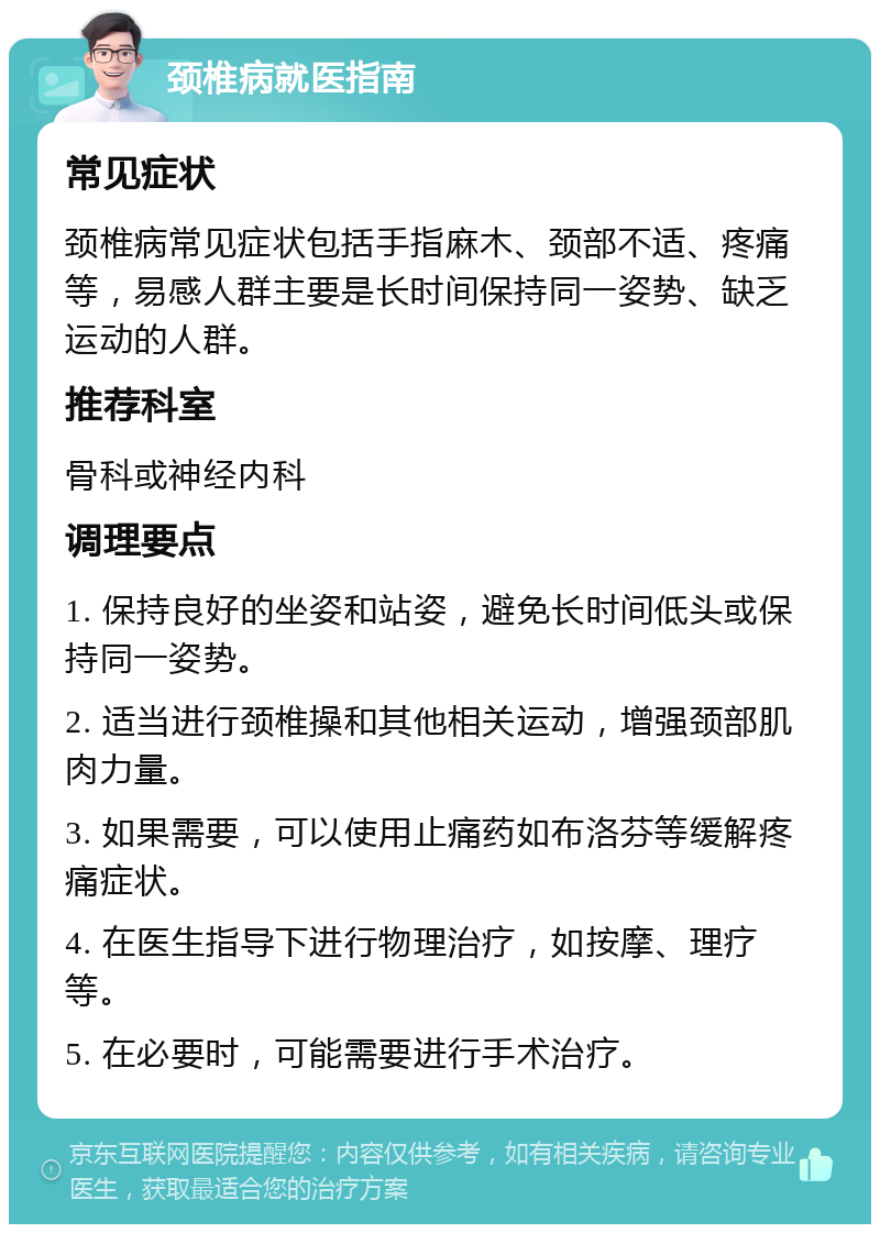 颈椎病就医指南 常见症状 颈椎病常见症状包括手指麻木、颈部不适、疼痛等，易感人群主要是长时间保持同一姿势、缺乏运动的人群。 推荐科室 骨科或神经内科 调理要点 1. 保持良好的坐姿和站姿，避免长时间低头或保持同一姿势。 2. 适当进行颈椎操和其他相关运动，增强颈部肌肉力量。 3. 如果需要，可以使用止痛药如布洛芬等缓解疼痛症状。 4. 在医生指导下进行物理治疗，如按摩、理疗等。 5. 在必要时，可能需要进行手术治疗。