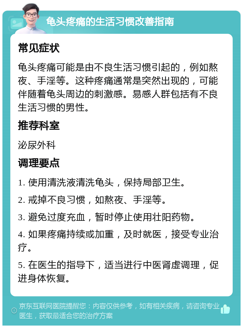 龟头疼痛的生活习惯改善指南 常见症状 龟头疼痛可能是由不良生活习惯引起的，例如熬夜、手淫等。这种疼痛通常是突然出现的，可能伴随着龟头周边的刺激感。易感人群包括有不良生活习惯的男性。 推荐科室 泌尿外科 调理要点 1. 使用清洗液清洗龟头，保持局部卫生。 2. 戒掉不良习惯，如熬夜、手淫等。 3. 避免过度充血，暂时停止使用壮阳药物。 4. 如果疼痛持续或加重，及时就医，接受专业治疗。 5. 在医生的指导下，适当进行中医肾虚调理，促进身体恢复。