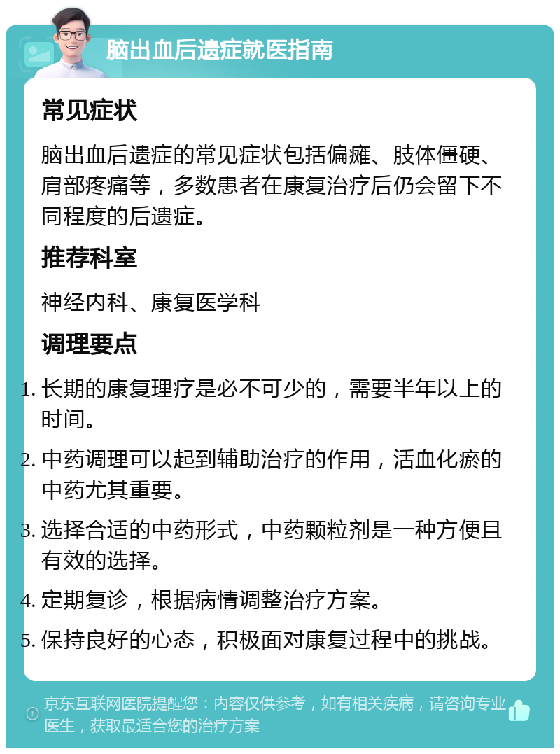 脑出血后遗症就医指南 常见症状 脑出血后遗症的常见症状包括偏瘫、肢体僵硬、肩部疼痛等，多数患者在康复治疗后仍会留下不同程度的后遗症。 推荐科室 神经内科、康复医学科 调理要点 长期的康复理疗是必不可少的，需要半年以上的时间。 中药调理可以起到辅助治疗的作用，活血化瘀的中药尤其重要。 选择合适的中药形式，中药颗粒剂是一种方便且有效的选择。 定期复诊，根据病情调整治疗方案。 保持良好的心态，积极面对康复过程中的挑战。