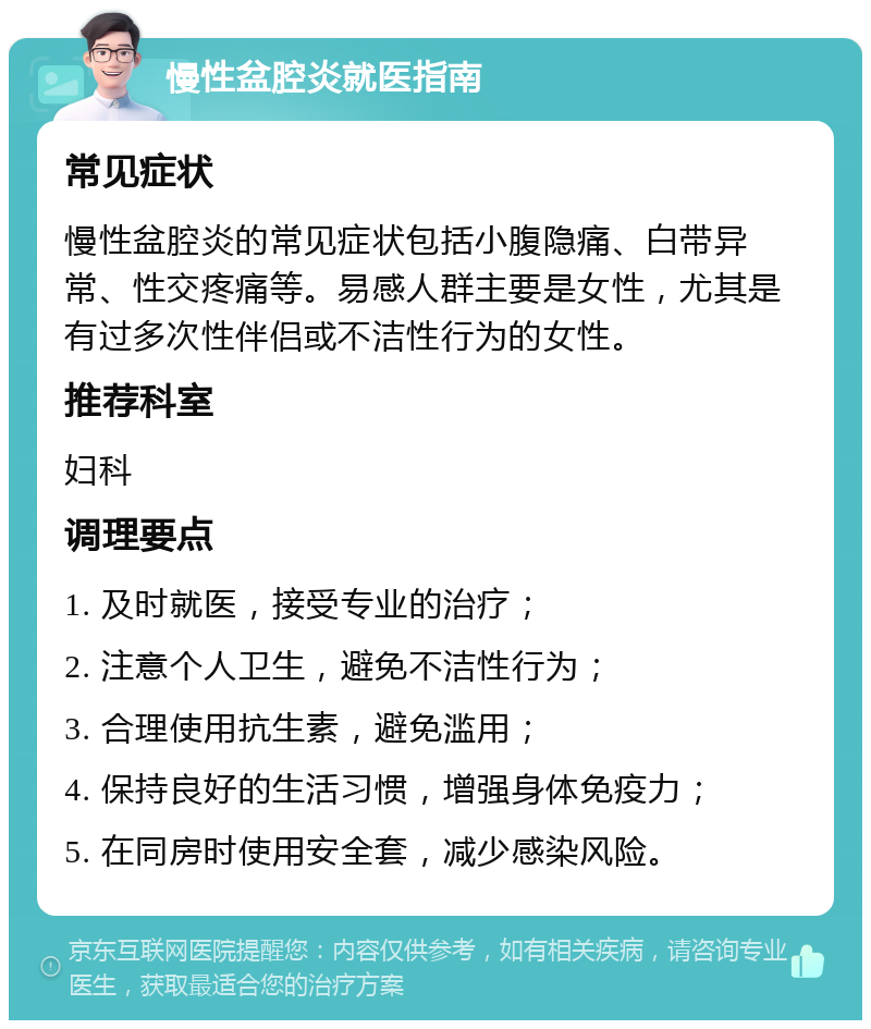 慢性盆腔炎就医指南 常见症状 慢性盆腔炎的常见症状包括小腹隐痛、白带异常、性交疼痛等。易感人群主要是女性，尤其是有过多次性伴侣或不洁性行为的女性。 推荐科室 妇科 调理要点 1. 及时就医，接受专业的治疗； 2. 注意个人卫生，避免不洁性行为； 3. 合理使用抗生素，避免滥用； 4. 保持良好的生活习惯，增强身体免疫力； 5. 在同房时使用安全套，减少感染风险。