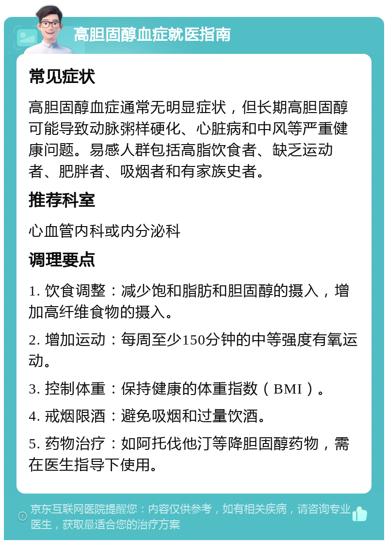 高胆固醇血症就医指南 常见症状 高胆固醇血症通常无明显症状，但长期高胆固醇可能导致动脉粥样硬化、心脏病和中风等严重健康问题。易感人群包括高脂饮食者、缺乏运动者、肥胖者、吸烟者和有家族史者。 推荐科室 心血管内科或内分泌科 调理要点 1. 饮食调整：减少饱和脂肪和胆固醇的摄入，增加高纤维食物的摄入。 2. 增加运动：每周至少150分钟的中等强度有氧运动。 3. 控制体重：保持健康的体重指数（BMI）。 4. 戒烟限酒：避免吸烟和过量饮酒。 5. 药物治疗：如阿托伐他汀等降胆固醇药物，需在医生指导下使用。