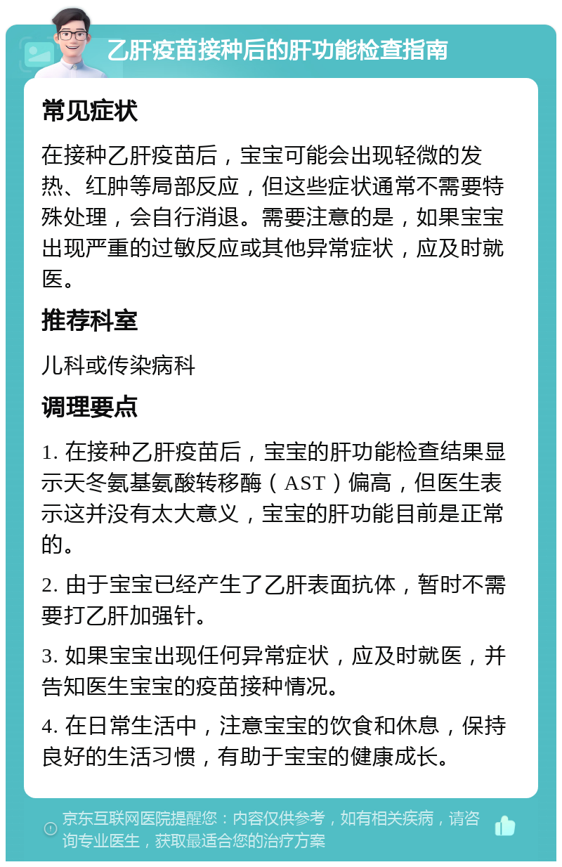 乙肝疫苗接种后的肝功能检查指南 常见症状 在接种乙肝疫苗后，宝宝可能会出现轻微的发热、红肿等局部反应，但这些症状通常不需要特殊处理，会自行消退。需要注意的是，如果宝宝出现严重的过敏反应或其他异常症状，应及时就医。 推荐科室 儿科或传染病科 调理要点 1. 在接种乙肝疫苗后，宝宝的肝功能检查结果显示天冬氨基氨酸转移酶（AST）偏高，但医生表示这并没有太大意义，宝宝的肝功能目前是正常的。 2. 由于宝宝已经产生了乙肝表面抗体，暂时不需要打乙肝加强针。 3. 如果宝宝出现任何异常症状，应及时就医，并告知医生宝宝的疫苗接种情况。 4. 在日常生活中，注意宝宝的饮食和休息，保持良好的生活习惯，有助于宝宝的健康成长。