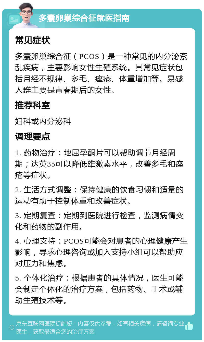 多囊卵巢综合征就医指南 常见症状 多囊卵巢综合征（PCOS）是一种常见的内分泌紊乱疾病，主要影响女性生殖系统。其常见症状包括月经不规律、多毛、痤疮、体重增加等。易感人群主要是青春期后的女性。 推荐科室 妇科或内分泌科 调理要点 1. 药物治疗：地屈孕酮片可以帮助调节月经周期；达英35可以降低雄激素水平，改善多毛和痤疮等症状。 2. 生活方式调整：保持健康的饮食习惯和适量的运动有助于控制体重和改善症状。 3. 定期复查：定期到医院进行检查，监测病情变化和药物的副作用。 4. 心理支持：PCOS可能会对患者的心理健康产生影响，寻求心理咨询或加入支持小组可以帮助应对压力和焦虑。 5. 个体化治疗：根据患者的具体情况，医生可能会制定个体化的治疗方案，包括药物、手术或辅助生殖技术等。