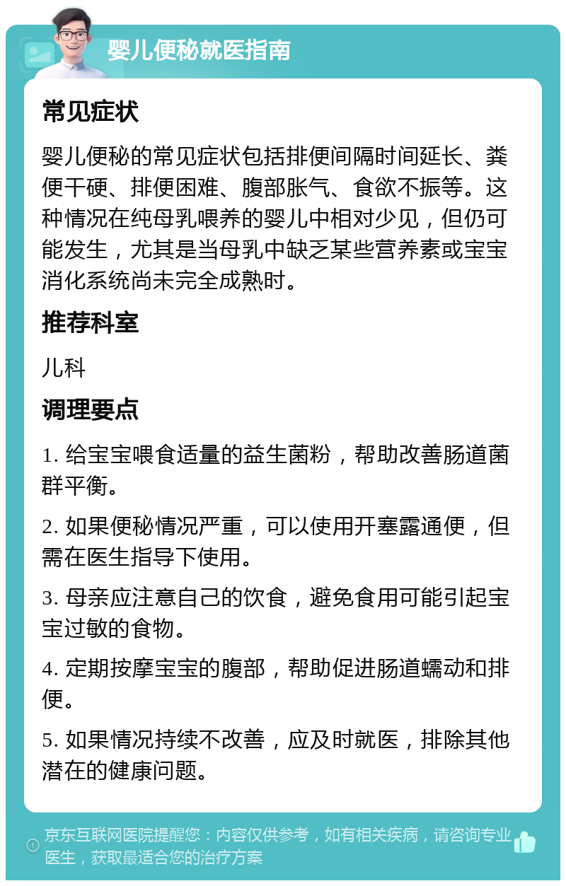 婴儿便秘就医指南 常见症状 婴儿便秘的常见症状包括排便间隔时间延长、粪便干硬、排便困难、腹部胀气、食欲不振等。这种情况在纯母乳喂养的婴儿中相对少见，但仍可能发生，尤其是当母乳中缺乏某些营养素或宝宝消化系统尚未完全成熟时。 推荐科室 儿科 调理要点 1. 给宝宝喂食适量的益生菌粉，帮助改善肠道菌群平衡。 2. 如果便秘情况严重，可以使用开塞露通便，但需在医生指导下使用。 3. 母亲应注意自己的饮食，避免食用可能引起宝宝过敏的食物。 4. 定期按摩宝宝的腹部，帮助促进肠道蠕动和排便。 5. 如果情况持续不改善，应及时就医，排除其他潜在的健康问题。