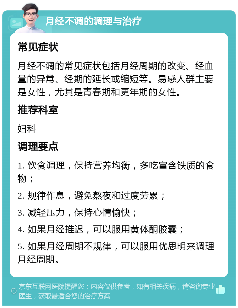 月经不调的调理与治疗 常见症状 月经不调的常见症状包括月经周期的改变、经血量的异常、经期的延长或缩短等。易感人群主要是女性，尤其是青春期和更年期的女性。 推荐科室 妇科 调理要点 1. 饮食调理，保持营养均衡，多吃富含铁质的食物； 2. 规律作息，避免熬夜和过度劳累； 3. 减轻压力，保持心情愉快； 4. 如果月经推迟，可以服用黄体酮胶囊； 5. 如果月经周期不规律，可以服用优思明来调理月经周期。