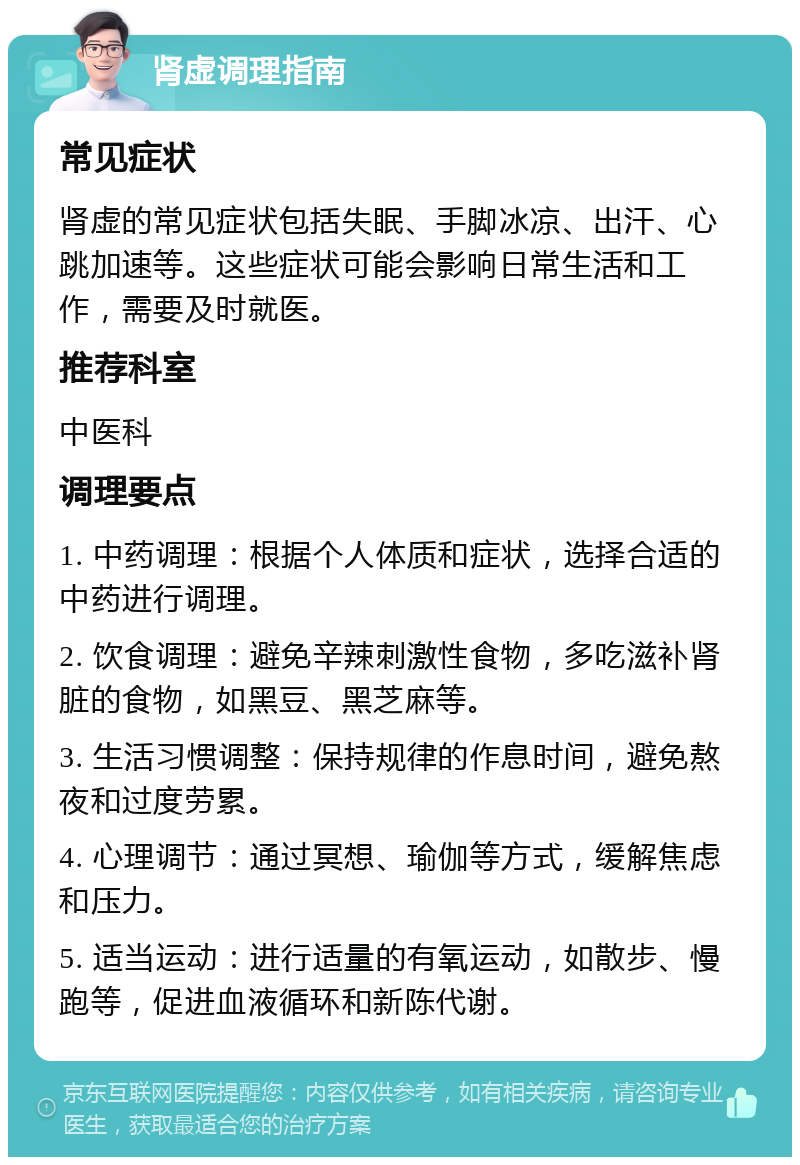 肾虚调理指南 常见症状 肾虚的常见症状包括失眠、手脚冰凉、出汗、心跳加速等。这些症状可能会影响日常生活和工作，需要及时就医。 推荐科室 中医科 调理要点 1. 中药调理：根据个人体质和症状，选择合适的中药进行调理。 2. 饮食调理：避免辛辣刺激性食物，多吃滋补肾脏的食物，如黑豆、黑芝麻等。 3. 生活习惯调整：保持规律的作息时间，避免熬夜和过度劳累。 4. 心理调节：通过冥想、瑜伽等方式，缓解焦虑和压力。 5. 适当运动：进行适量的有氧运动，如散步、慢跑等，促进血液循环和新陈代谢。