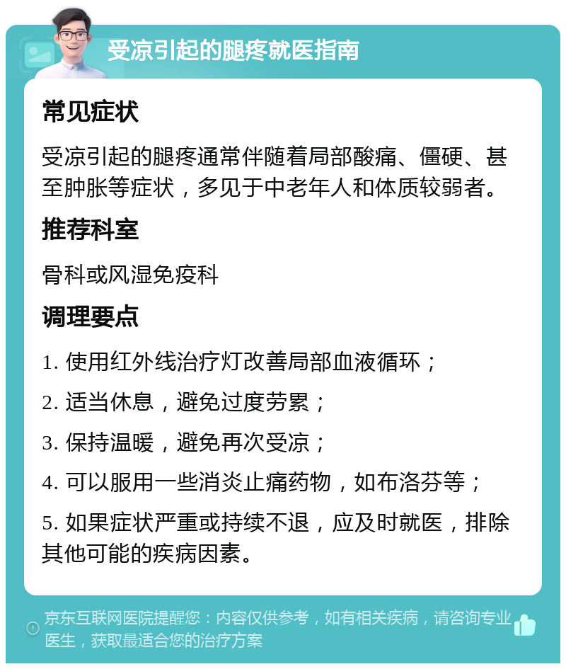 受凉引起的腿疼就医指南 常见症状 受凉引起的腿疼通常伴随着局部酸痛、僵硬、甚至肿胀等症状，多见于中老年人和体质较弱者。 推荐科室 骨科或风湿免疫科 调理要点 1. 使用红外线治疗灯改善局部血液循环； 2. 适当休息，避免过度劳累； 3. 保持温暖，避免再次受凉； 4. 可以服用一些消炎止痛药物，如布洛芬等； 5. 如果症状严重或持续不退，应及时就医，排除其他可能的疾病因素。