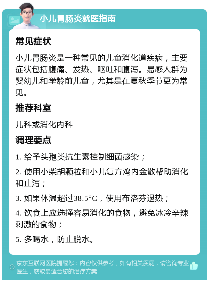 小儿胃肠炎就医指南 常见症状 小儿胃肠炎是一种常见的儿童消化道疾病，主要症状包括腹痛、发热、呕吐和腹泻。易感人群为婴幼儿和学龄前儿童，尤其是在夏秋季节更为常见。 推荐科室 儿科或消化内科 调理要点 1. 给予头孢类抗生素控制细菌感染； 2. 使用小柴胡颗粒和小儿复方鸡内金散帮助消化和止泻； 3. 如果体温超过38.5°C，使用布洛芬退热； 4. 饮食上应选择容易消化的食物，避免冰冷辛辣刺激的食物； 5. 多喝水，防止脱水。